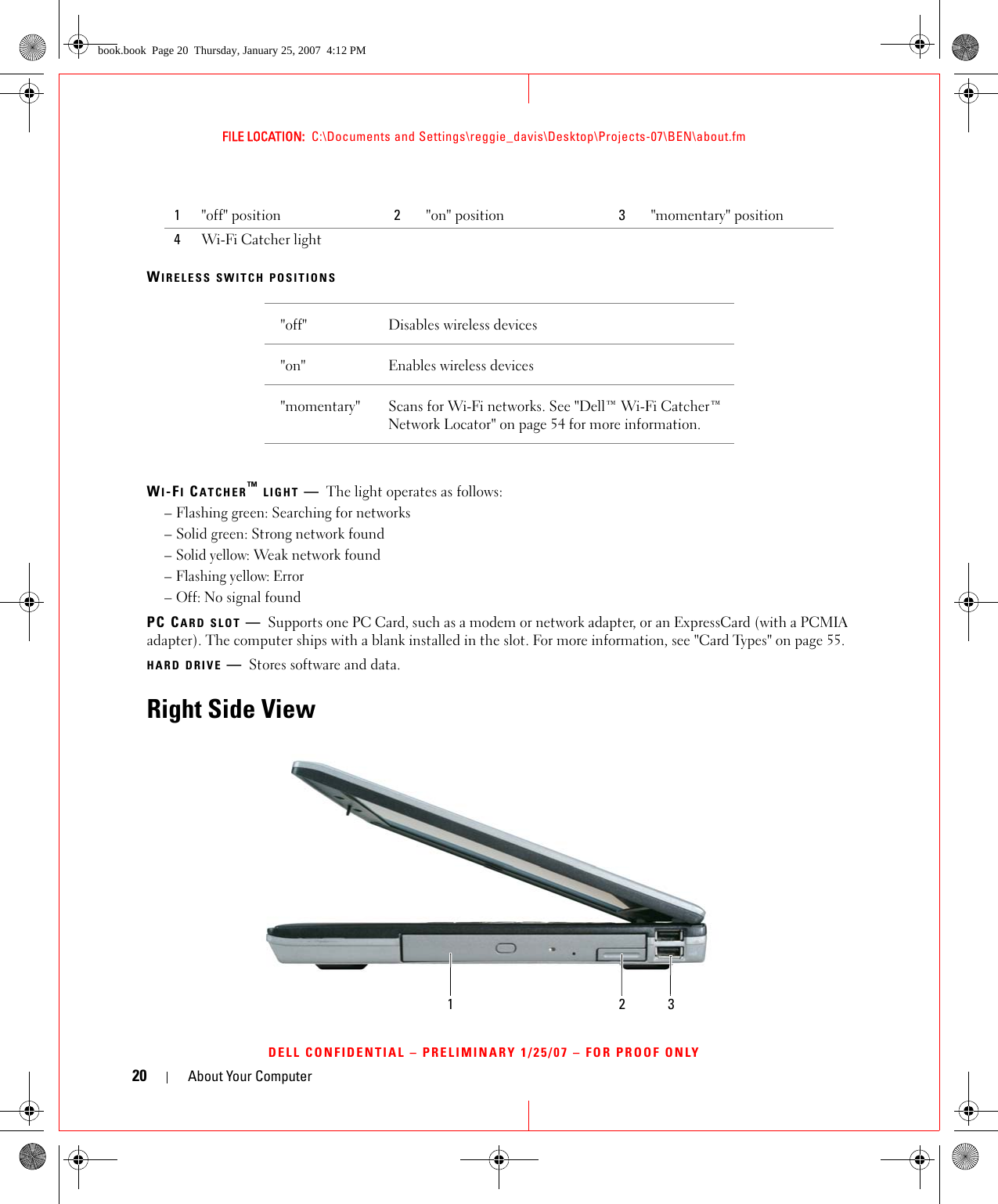 20 About Your ComputerFILE LOCATION:  C:\Documents and Settings\reggie_davis\Desktop\Projects-07\BEN\about.fmDELL CONFIDENTIAL – PRELIMINARY 1/25/07 – FOR PROOF ONLYWIRELESS SWITCH POSITIONSWI-FI CATCHER™ LIGHT —The light operates as follows:– Flashing green: Searching for networks– Solid green: Strong network found– Solid yellow: Weak network found– Flashing yellow: Error– Off: No signal foundPC CARD SLOT —Supports one PC Card, such as a modem or network adapter, or an ExpressCard (with a PCMIA adapter). The computer ships with a blank installed in the slot. For more information, see &quot;Card Types&quot; on page 55.HARD DRIVE —Stores software and data.Right Side View1&quot;off&quot; position 2&quot;on&quot; position 3&quot;momentary&quot; position4Wi-Fi Catcher light&quot;off&quot; Disables wireless devices&quot;on&quot; Enables wireless devices&quot;momentary&quot; Scans for Wi-Fi networks. See &quot;Dell™ Wi-Fi Catcher™ Network Locator&quot; on page 54 for more information.123book.book  Page 20  Thursday, January 25, 2007  4:12 PM