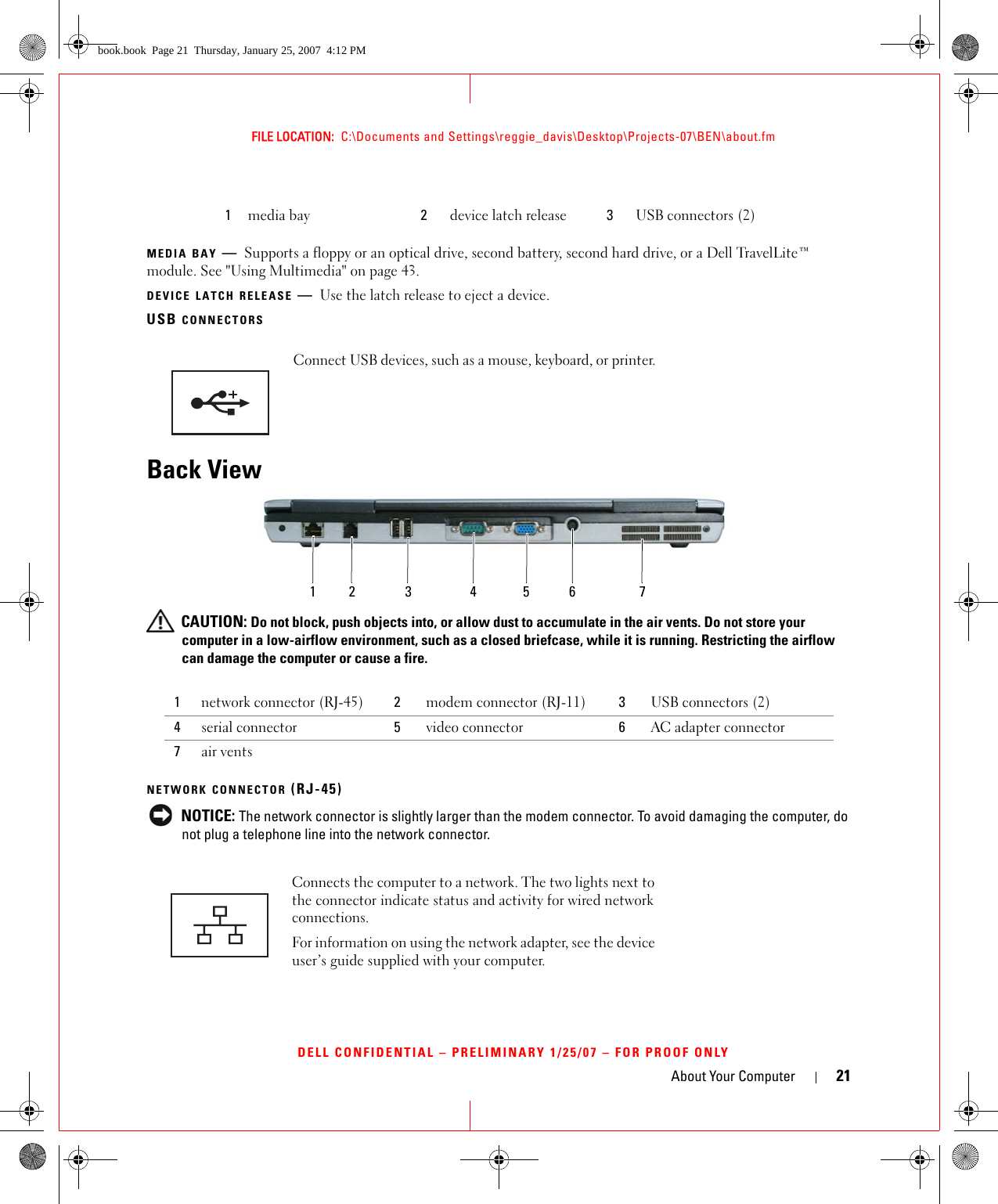 About Your Computer 21FILE LOCATION:  C:\Documents and Settings\reggie_davis\Desktop\Projects-07\BEN\about.fmDELL CONFIDENTIAL – PRELIMINARY 1/25/07 – FOR PROOF ONLYMEDIA BAY —Supports a floppy or an optical drive, second battery, second hard drive, or a Dell TravelLite™ module. See &quot;Using Multimedia&quot; on page 43.DEVICE LATCH RELEASE —Use the latch release to eject a device.USB CONNECTORSBack View CAUTION: Do not block, push objects into, or allow dust to accumulate in the air vents. Do not store your computer in a low-airflow environment, such as a closed briefcase, while it is running. Restricting the airflow can damage the computer or cause a fire.NETWORK CONNECTOR (RJ-45) NOTICE: The network connector is slightly larger than the modem connector. To avoid damaging the computer, do not plug a telephone line into the network connector.1media bay 2device latch release 3USB connectors (2)Connect USB devices, such as a mouse, keyboard, or printer. 1network connector (RJ-45) 2modem connector (RJ-11) 3USB connectors (2)4serial connector 5video connector 6AC adapter connector7air ventsConnects the computer to a network. The two lights next to the connector indicate status and activity for wired network connections.For information on using the network adapter, see the device user’s guide supplied with your computer.123 456 7book.book  Page 21  Thursday, January 25, 2007  4:12 PM