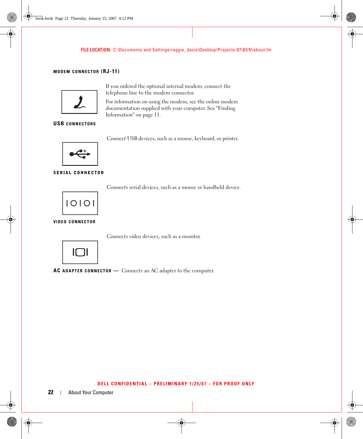 22 About Your ComputerFILE LOCATION:  C:\Documents and Settings\reggie_davis\Desktop\Projects-07\BEN\about.fmDELL CONFIDENTIAL – PRELIMINARY 1/25/07 – FOR PROOF ONLYMODEM CONNECTOR (RJ-11)USB CONNECTORSSERIAL CONNECTORVIDEO CONNECTORAC ADAPTER CONNECTOR —Connects an AC adapter to the computer.If you ordered the optional internal modem, connect the telephone line to the modem connector.For information on using the modem, see the online modem documentation supplied with your computer. See &quot;Finding Information&quot; on page 11.Connect USB devices, such as a mouse, keyboard, or printer. Connects serial devices, such as a mouse or handheld device.Connects video devices, such as a monitor.book.book  Page 22  Thursday, January 25, 2007  4:12 PM