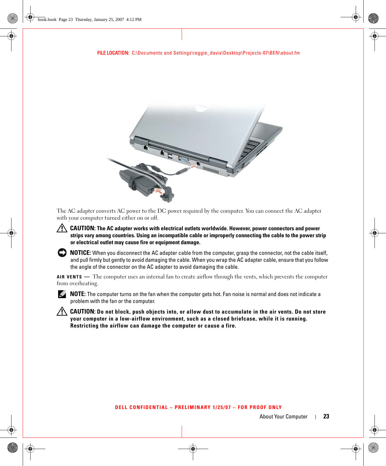 About Your Computer 23FILE LOCATION:  C:\Documents and Settings\reggie_davis\Desktop\Projects-07\BEN\about.fmDELL CONFIDENTIAL – PRELIMINARY 1/25/07 – FOR PROOF ONLYThe AC adapter converts AC power to the DC power required by the computer. You can connect the AC adapter with your computer turned either on or off. CAUTION: The AC adapter works with electrical outlets worldwide. However, power connectors and power strips vary among countries. Using an incompatible cable or improperly connecting the cable to the power strip or electrical outlet may cause fire or equipment damage. NOTICE: When you disconnect the AC adapter cable from the computer, grasp the connector, not the cable itself, and pull firmly but gently to avoid damaging the cable. When you wrap the AC adapter cable, ensure that you follow the angle of the connector on the AC adapter to avoid damaging the cable.AIR VENTS —The computer uses an internal fan to create airflow through the vents, which prevents the computer from overheating. NOTE: The computer turns on the fan when the computer gets hot. Fan noise is normal and does not indicate a problem with the fan or the computer. CAUTION: Do not block, push objects into, or allow dust to accumulate in the air vents. Do not store your computer in a low-airflow environment, such as a closed briefcase, while it is running. Restricting the airflow can damage the computer or cause a fire.book.book  Page 23  Thursday, January 25, 2007  4:12 PM