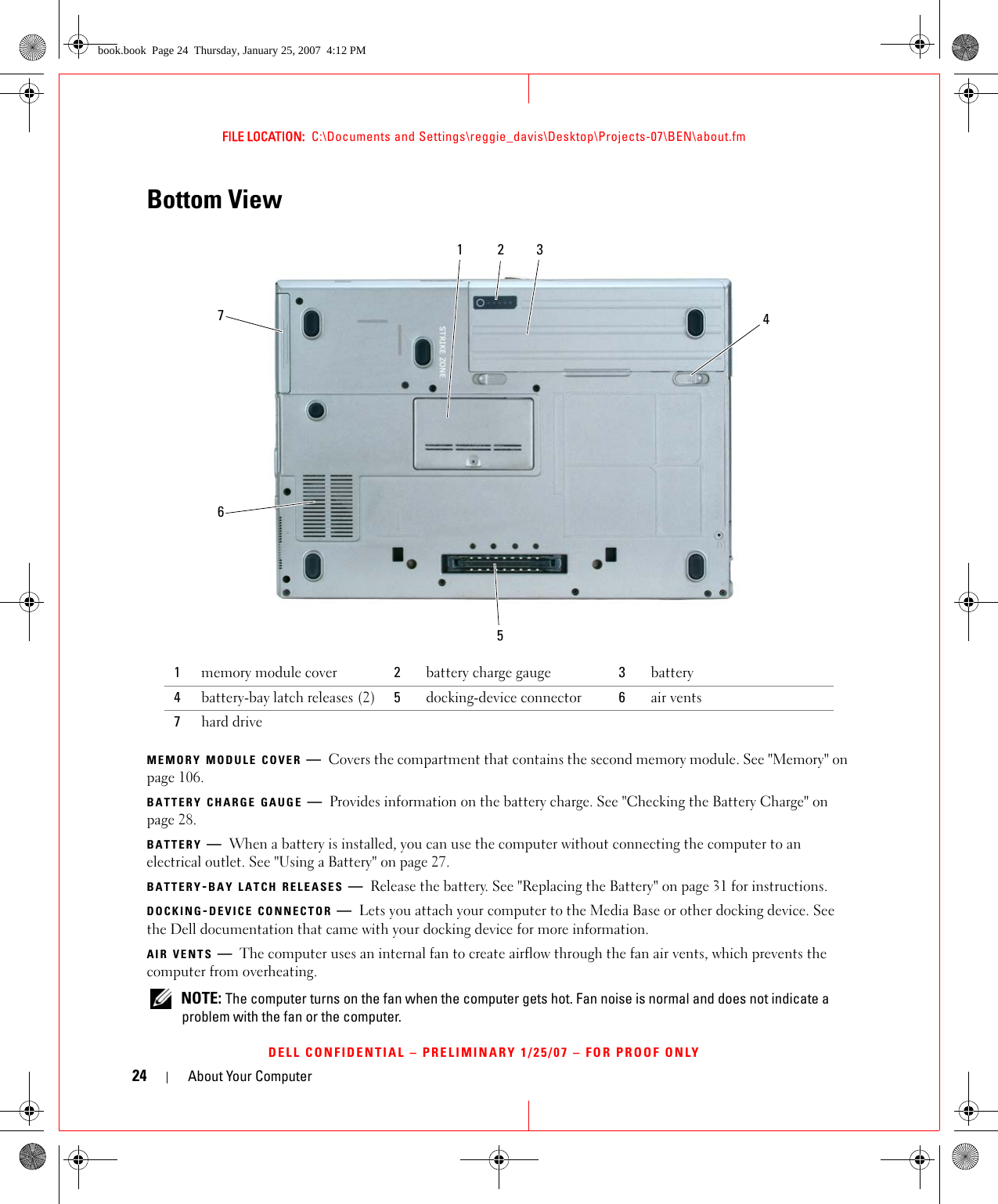 24 About Your ComputerFILE LOCATION:  C:\Documents and Settings\reggie_davis\Desktop\Projects-07\BEN\about.fmDELL CONFIDENTIAL – PRELIMINARY 1/25/07 – FOR PROOF ONLYBottom ViewMEMORY MODULE COVER —Covers the compartment that contains the second memory module. See &quot;Memory&quot; on page 106.BATTERY CHARGE GAUGE —Provides information on the battery charge. See &quot;Checking the Battery Charge&quot; on page 28.BATTERY —When a battery is installed, you can use the computer without connecting the computer to an electrical outlet. See &quot;Using a Battery&quot; on page 27.BATTERY-BAY LATCH RELEASES —Release the battery. See &quot;Replacing the Battery&quot; on page 31 for instructions.DOCKING-DEVICE CONNECTOR —Lets you attach your computer to the Media Base or other docking device. See the Dell documentation that came with your docking device for more information.AIR VENTS —The computer uses an internal fan to create airflow through the fan air vents, which prevents the computer from overheating.  NOTE: The computer turns on the fan when the computer gets hot. Fan noise is normal and does not indicate a problem with the fan or the computer.1memory module cover 2battery charge gauge 3battery4battery-bay latch releases (2) 5docking-device connector 6air vents7hard drive1234576book.book  Page 24  Thursday, January 25, 2007  4:12 PM