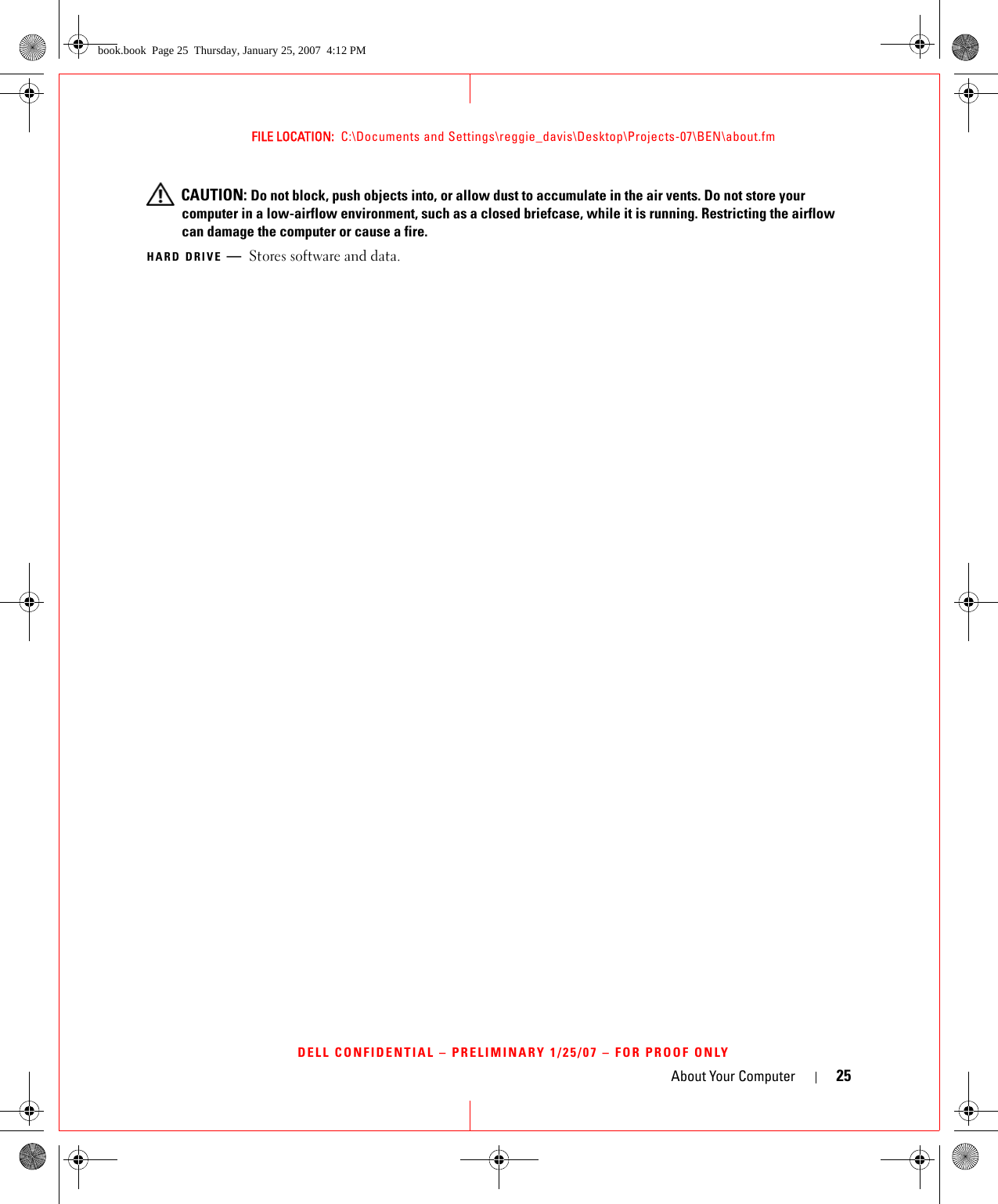 About Your Computer 25FILE LOCATION:  C:\Documents and Settings\reggie_davis\Desktop\Projects-07\BEN\about.fmDELL CONFIDENTIAL – PRELIMINARY 1/25/07 – FOR PROOF ONLY CAUTION: Do not block, push objects into, or allow dust to accumulate in the air vents. Do not store your computer in a low-airflow environment, such as a closed briefcase, while it is running. Restricting the airflow can damage the computer or cause a fire.HARD DRIVE —Stores software and data.book.book  Page 25  Thursday, January 25, 2007  4:12 PM