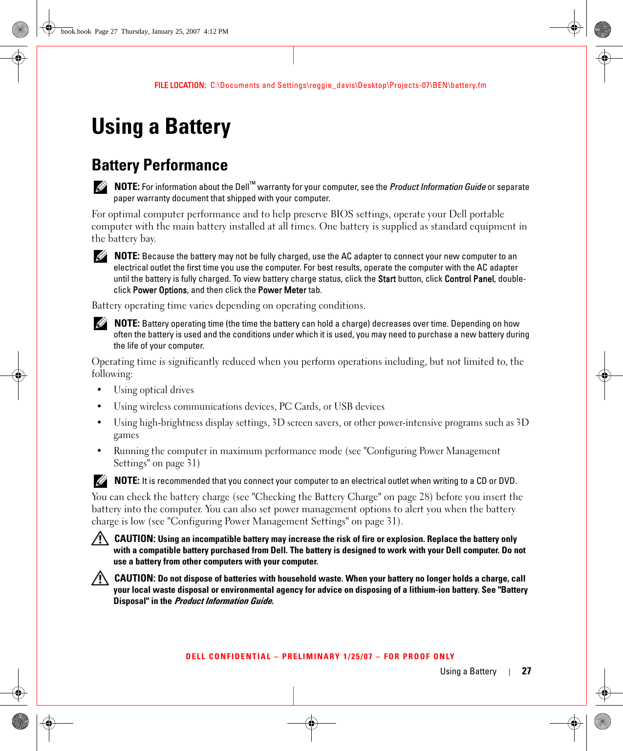 Using a Battery 27FILE LOCATION:  C:\Documents and Settings\reggie_davis\Desktop\Projects-07\BEN\battery.fmDELL CONFIDENTIAL – PRELIMINARY 1/25/07 – FOR PROOF ONLYUsing a BatteryBattery Performance NOTE: For information about the Dell™ warranty for your computer, see the Product Information Guide or separate paper warranty document that shipped with your computer.For optimal computer performance and to help preserve BIOS settings, operate your Dell portable computer with the main battery installed at all times. One battery is supplied as standard equipment in the battery bay. NOTE: Because the battery may not be fully charged, use the AC adapter to connect your new computer to an electrical outlet the first time you use the computer. For best results, operate the computer with the AC adapter until the battery is fully charged. To view battery charge status, click the Start button, click Control Panel, double-click Power Options, and then click the Power Meter tab.Battery operating time varies depending on operating conditions.  NOTE: Battery operating time (the time the battery can hold a charge) decreases over time. Depending on how often the battery is used and the conditions under which it is used, you may need to purchase a new battery during the life of your computer.Operating time is significantly reduced when you perform operations including, but not limited to, the following:•Using optical drives• Using wireless communications devices, PC Cards, or USB devices• Using high-brightness display settings, 3D screen savers, or other power-intensive programs such as 3D games• Running the computer in maximum performance mode (see &quot;Configuring Power Management Settings&quot; on page 31) NOTE: It is recommended that you connect your computer to an electrical outlet when writing to a CD or DVD.You can check the battery charge (see &quot;Checking the Battery Charge&quot; on page 28) before you insert the battery into the computer. You can also set power management options to alert you when the battery charge is low (see &quot;Configuring Power Management Settings&quot; on page 31). CAUTION: Using an incompatible battery may increase the risk of fire or explosion. Replace the battery only with a compatible battery purchased from Dell. The battery is designed to work with your Dell computer. Do not use a battery from other computers with your computer.  CAUTION: Do not dispose of batteries with household waste. When your battery no longer holds a charge, call your local waste disposal or environmental agency for advice on disposing of a lithium-ion battery. See &quot;Battery Disposal&quot; in the Product Information Guide.book.book  Page 27  Thursday, January 25, 2007  4:12 PM