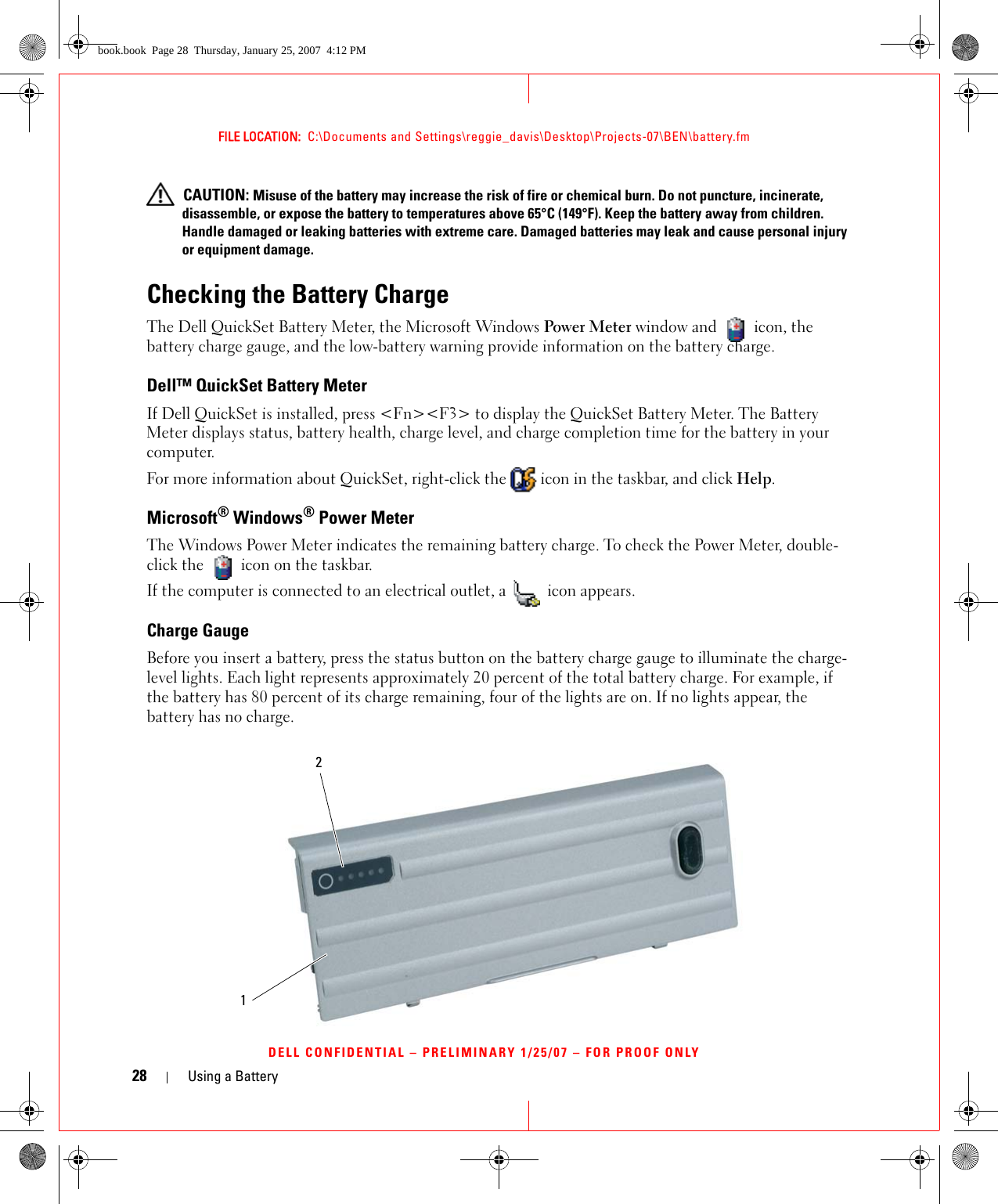 28 Using a BatteryFILE LOCATION:  C:\Documents and Settings\reggie_davis\Desktop\Projects-07\BEN\battery.fmDELL CONFIDENTIAL – PRELIMINARY 1/25/07 – FOR PROOF ONLY CAUTION: Misuse of the battery may increase the risk of fire or chemical burn. Do not puncture, incinerate, disassemble, or expose the battery to temperatures above 65°C (149°F). Keep the battery away from children. Handle damaged or leaking batteries with extreme care. Damaged batteries may leak and cause personal injury or equipment damage. Checking the Battery ChargeThe Dell QuickSet Battery Meter, the Microsoft Windows Power Meter window and   icon, the battery charge gauge, and the low-battery warning provide information on the battery charge.Dell™ QuickSet Battery MeterIf Dell QuickSet is installed, press &lt;Fn&gt;&lt;F3&gt; to display the QuickSet Battery Meter. The Battery Meter displays status, battery health, charge level, and charge completion time for the battery in your computer. For more information about QuickSet, right-click the   icon in the taskbar, and click Help.Microsoft® Windows® Power MeterThe Windows Power Meter indicates the remaining battery charge. To check the Power Meter, double-click the   icon on the taskbar. If the computer is connected to an electrical outlet, a   icon appears.Charge GaugeBefore you insert a battery, press the status button on the battery charge gauge to illuminate the charge-level lights. Each light represents approximately 20 percent of the total battery charge. For example, if the battery has 80 percent of its charge remaining, four of the lights are on. If no lights appear, the battery has no charge.21book.book  Page 28  Thursday, January 25, 2007  4:12 PM