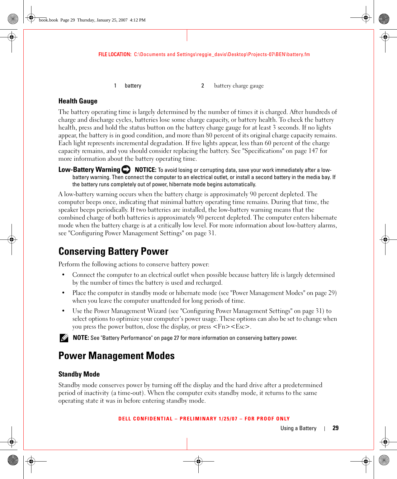 Using a Battery 29FILE LOCATION:  C:\Documents and Settings\reggie_davis\Desktop\Projects-07\BEN\battery.fmDELL CONFIDENTIAL – PRELIMINARY 1/25/07 – FOR PROOF ONLYHealth GaugeThe battery operating time is largely determined by the number of times it is charged. After hundreds of charge and discharge cycles, batteries lose some charge capacity, or battery health. To check the battery health, press and hold the status button on the battery charge gauge for at least 3 seconds. If no lights appear, the battery is in good condition, and more than 80 percent of its original charge capacity remains. Each light represents incremental degradation. If five lights appear, less than 60 percent of the charge capacity remains, and you should consider replacing the battery. See &quot;Specifications&quot; on page 147 for more information about the battery operating time.Low-Battery Warning  NOTICE: To avoid losing or corrupting data, save your work immediately after a low-battery warning. Then connect the computer to an electrical outlet, or install a second battery in the media bay. If the battery runs completely out of power, hibernate mode begins automatically.A low-battery warning occurs when the battery charge is approximately 90 percent depleted. The computer beeps once, indicating that minimal battery operating time remains. During that time, the speaker beeps periodically. If two batteries are installed, the low-battery warning means that the combined charge of both batteries is approximately 90 percent depleted. The computer enters hibernate mode when the battery charge is at a critically low level. For more information about low-battery alarms, see &quot;Configuring Power Management Settings&quot; on page 31.Conserving Battery PowerPerform the following actions to conserve battery power:• Connect the computer to an electrical outlet when possible because battery life is largely determined by the number of times the battery is used and recharged.• Place the computer in standby mode or hibernate mode (see &quot;Power Management Modes&quot; on page 29) when you leave the computer unattended for long periods of time.• Use the Power Management Wizard (see &quot;Configuring Power Management Settings&quot; on page 31) to select options to optimize your computer’s power usage. These options can also be set to change when you press the power button, close the display, or press &lt;Fn&gt;&lt;Esc&gt;. NOTE: See &quot;Battery Performance&quot; on page 27 for more information on conserving battery power.Power Management ModesStandby ModeStandby mode conserves power by turning off the display and the hard drive after a predetermined period of inactivity (a time-out). When the computer exits standby mode, it returns to the same operating state it was in before entering standby mode.1 battery 2 battery charge gaugebook.book  Page 29  Thursday, January 25, 2007  4:12 PM