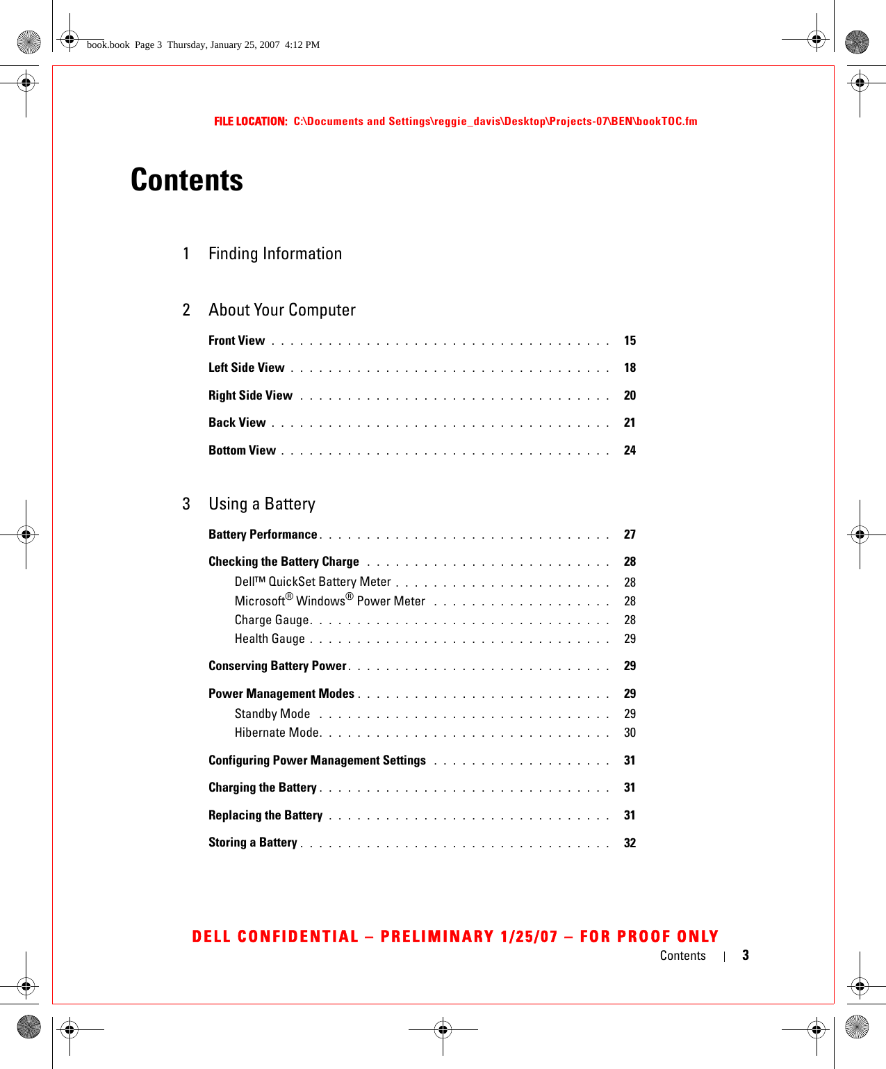 Contents 3FILE LOCATION:  C:\Documents and Settings\reggie_davis\Desktop\Projects-07\BEN\bookTOC.fmDELL CONFIDENTIAL – PRELIMINARY 1/25/07 – FOR PROOF ONLYContents1 Finding Information2 About Your ComputerFront View . . . . . . . . . . . . . . . . . . . . . . . . . . . . . . . . . . . .   15Left Side View . . . . . . . . . . . . . . . . . . . . . . . . . . . . . . . . . .   18Right Side View  . . . . . . . . . . . . . . . . . . . . . . . . . . . . . . . . .   20Back View . . . . . . . . . . . . . . . . . . . . . . . . . . . . . . . . . . . .   21Bottom View . . . . . . . . . . . . . . . . . . . . . . . . . . . . . . . . . . .   243 Using a BatteryBattery Performance . . . . . . . . . . . . . . . . . . . . . . . . . . . . . . .   27Checking the Battery Charge  . . . . . . . . . . . . . . . . . . . . . . . . . .   28Dell™ QuickSet Battery Meter . . . . . . . . . . . . . . . . . . . . . . .   28Microsoft® Windows® Power Meter  . . . . . . . . . . . . . . . . . . .   28Charge Gauge. . . . . . . . . . . . . . . . . . . . . . . . . . . . . . . .   28Health Gauge . . . . . . . . . . . . . . . . . . . . . . . . . . . . . . . .   29Conserving Battery Power . . . . . . . . . . . . . . . . . . . . . . . . . . . .   29Power Management Modes . . . . . . . . . . . . . . . . . . . . . . . . . . .   29Standby Mode  . . . . . . . . . . . . . . . . . . . . . . . . . . . . . . .   29Hibernate Mode. . . . . . . . . . . . . . . . . . . . . . . . . . . . . . .   30Configuring Power Management Settings  . . . . . . . . . . . . . . . . . . .   31Charging the Battery . . . . . . . . . . . . . . . . . . . . . . . . . . . . . . .   31Replacing the Battery  . . . . . . . . . . . . . . . . . . . . . . . . . . . . . .   31Storing a Battery . . . . . . . . . . . . . . . . . . . . . . . . . . . . . . . . .   32book.book  Page 3  Thursday, January 25, 2007  4:12 PM