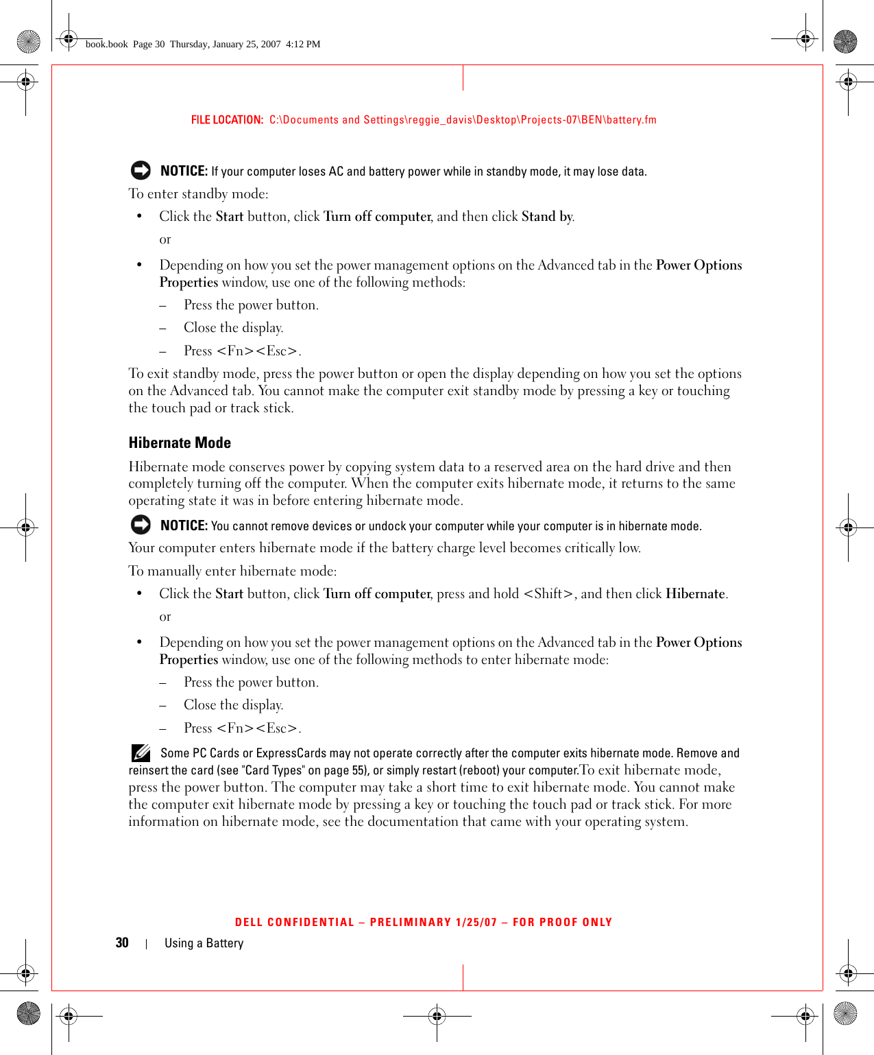 30 Using a BatteryFILE LOCATION:  C:\Documents and Settings\reggie_davis\Desktop\Projects-07\BEN\battery.fmDELL CONFIDENTIAL – PRELIMINARY 1/25/07 – FOR PROOF ONLY NOTICE: If your computer loses AC and battery power while in standby mode, it may lose data.To enter standby mode:•Click the Start button, click Turn of f  c ompute r, and then click Stand by.or• Depending on how you set the power management options on the Advanced tab in the Power Options Properties window, use one of the following methods:– Press the power button.– Close the display.– Press &lt;Fn&gt;&lt;Esc&gt;.To exit standby mode, press the power button or open the display depending on how you set the options on the Advanced tab. You cannot make the computer exit standby mode by pressing a key or touching the touch pad or track stick.Hibernate ModeHibernate mode conserves power by copying system data to a reserved area on the hard drive and then completely turning off the computer. When the computer exits hibernate mode, it returns to the same operating state it was in before entering hibernate mode. NOTICE: You cannot remove devices or undock your computer while your computer is in hibernate mode.Your computer enters hibernate mode if the battery charge level becomes critically low.To manually enter hibernate mode:•Click the Start button, click Turn off computer, press and hold &lt;Shift&gt;, and then click Hibernate.or• Depending on how you set the power management options on the Advanced tab in the Power Options Properties window, use one of the following methods to enter hibernate mode:– Press the power button.– Close the display.– Press &lt;Fn&gt;&lt;Esc&gt;. Some PC Cards or ExpressCards may not operate correctly after the computer exits hibernate mode. Remove and reinsert the card (see &quot;Card Types&quot; on page 55), or simply restart (reboot) your computer.To exit hibernate mode, press the power button. The computer may take a short time to exit hibernate mode. You cannot make the computer exit hibernate mode by pressing a key or touching the touch pad or track stick. For more information on hibernate mode, see the documentation that came with your operating system.book.book  Page 30  Thursday, January 25, 2007  4:12 PM