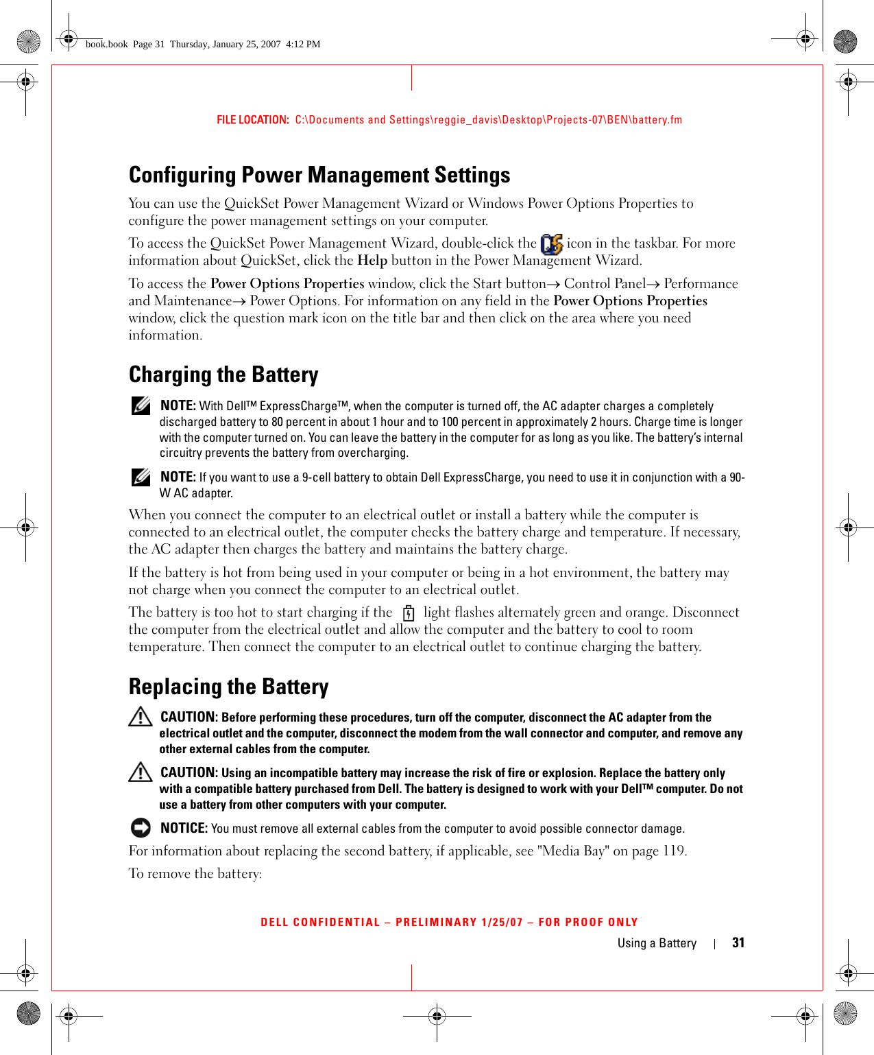 Using a Battery 31FILE LOCATION:  C:\Documents and Settings\reggie_davis\Desktop\Projects-07\BEN\battery.fmDELL CONFIDENTIAL – PRELIMINARY 1/25/07 – FOR PROOF ONLYConfiguring Power Management SettingsYou can use the QuickSet Power Management Wizard or Windows Power Options Properties to configure the power management settings on your computer.To access the QuickSet Power Management Wizard, double-click the   icon in the taskbar. For more information about QuickSet, click the Help button in the Power Management Wizard.To access the Power Options Properties window, click the Start button→ Control Panel→ Performance and Maintenance→ Power Options. For information on any field in the Power Options Properties window, click the question mark icon on the title bar and then click on the area where you need information.Charging the Battery NOTE: With Dell™ ExpressCharge™, when the computer is turned off, the AC adapter charges a completely discharged battery to 80 percent in about 1 hour and to 100 percent in approximately 2 hours. Charge time is longer with the computer turned on. You can leave the battery in the computer for as long as you like. The battery’s internal circuitry prevents the battery from overcharging. NOTE: If you want to use a 9-cell battery to obtain Dell ExpressCharge, you need to use it in conjunction with a 90-W AC adapter.When you connect the computer to an electrical outlet or install a battery while the computer is connected to an electrical outlet, the computer checks the battery charge and temperature. If necessary, the AC adapter then charges the battery and maintains the battery charge.If the battery is hot from being used in your computer or being in a hot environment, the battery may not charge when you connect the computer to an electrical outlet.The battery is too hot to start charging if the   light flashes alternately green and orange. Disconnect the computer from the electrical outlet and allow the computer and the battery to cool to room temperature. Then connect the computer to an electrical outlet to continue charging the battery.Replacing the Battery CAUTION: Before performing these procedures, turn off the computer, disconnect the AC adapter from the electrical outlet and the computer, disconnect the modem from the wall connector and computer, and remove any other external cables from the computer. CAUTION: Using an incompatible battery may increase the risk of fire or explosion. Replace the battery only with a compatible battery purchased from Dell. The battery is designed to work with your Dell™ computer. Do not use a battery from other computers with your computer. NOTICE: You must remove all external cables from the computer to avoid possible connector damage.For information about replacing the second battery, if applicable, see &quot;Media Bay&quot; on page 119.To remove the battery:book.book  Page 31  Thursday, January 25, 2007  4:12 PM