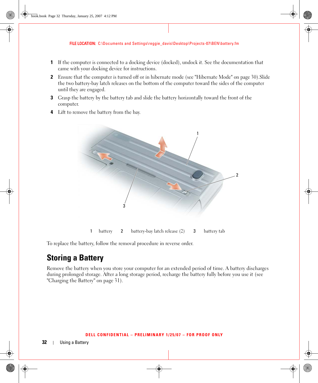 32 Using a BatteryFILE LOCATION:  C:\Documents and Settings\reggie_davis\Desktop\Projects-07\BEN\battery.fmDELL CONFIDENTIAL – PRELIMINARY 1/25/07 – FOR PROOF ONLY1If the computer is connected to a docking device (docked), undock it. See the documentation that came with your docking device for instructions. 2Ensure that the computer is turned off or in hibernate mode (see &quot;Hibernate Mode&quot; on page 30).Slide the two battery-bay latch releases on the bottom of the computer toward the sides of the computer until they are engaged.3Grasp the battery by the battery tab and slide the battery horizontally toward the front of the computer.4Lift to remove the battery from the bay.To replace the battery, follow the removal procedure in reverse order.Storing a BatteryRemove the battery when you store your computer for an extended period of time. A battery discharges during prolonged storage. After a long storage period, recharge the battery fully before you use it (see &quot;Charging the Battery&quot; on page 31).1battery 2battery-bay latch release (2) 3battery tab123book.book  Page 32  Thursday, January 25, 2007  4:12 PM