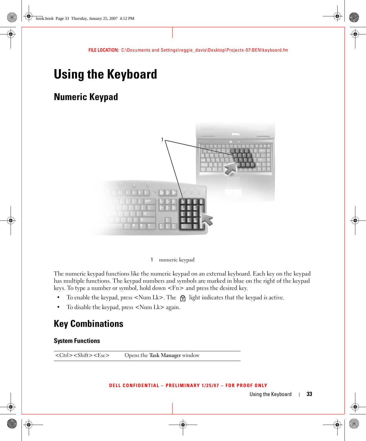 Using the Keyboard 33FILE LOCATION:  C:\Documents and Settings\reggie_davis\Desktop\Projects-07\BEN\keyboard.fmDELL CONFIDENTIAL – PRELIMINARY 1/25/07 – FOR PROOF ONLYUsing the KeyboardNumeric KeypadThe numeric keypad functions like the numeric keypad on an external keyboard. Each key on the keypad has multiple functions. The keypad numbers and symbols are marked in blue on the right of the keypad keys. To type a number or symbol, hold down &lt;Fn&gt; and press the desired key.• To enable the keypad, press &lt;Num Lk&gt;. The   light indicates that the keypad is active.• To disable the keypad, press &lt;Num Lk&gt; again. Key CombinationsSystem Functions1numeric keypad&lt;Ctrl&gt;&lt;Shift&gt;&lt;Esc&gt; Opens the Tas k Man age r  window19book.book  Page 33  Thursday, January 25, 2007  4:12 PM