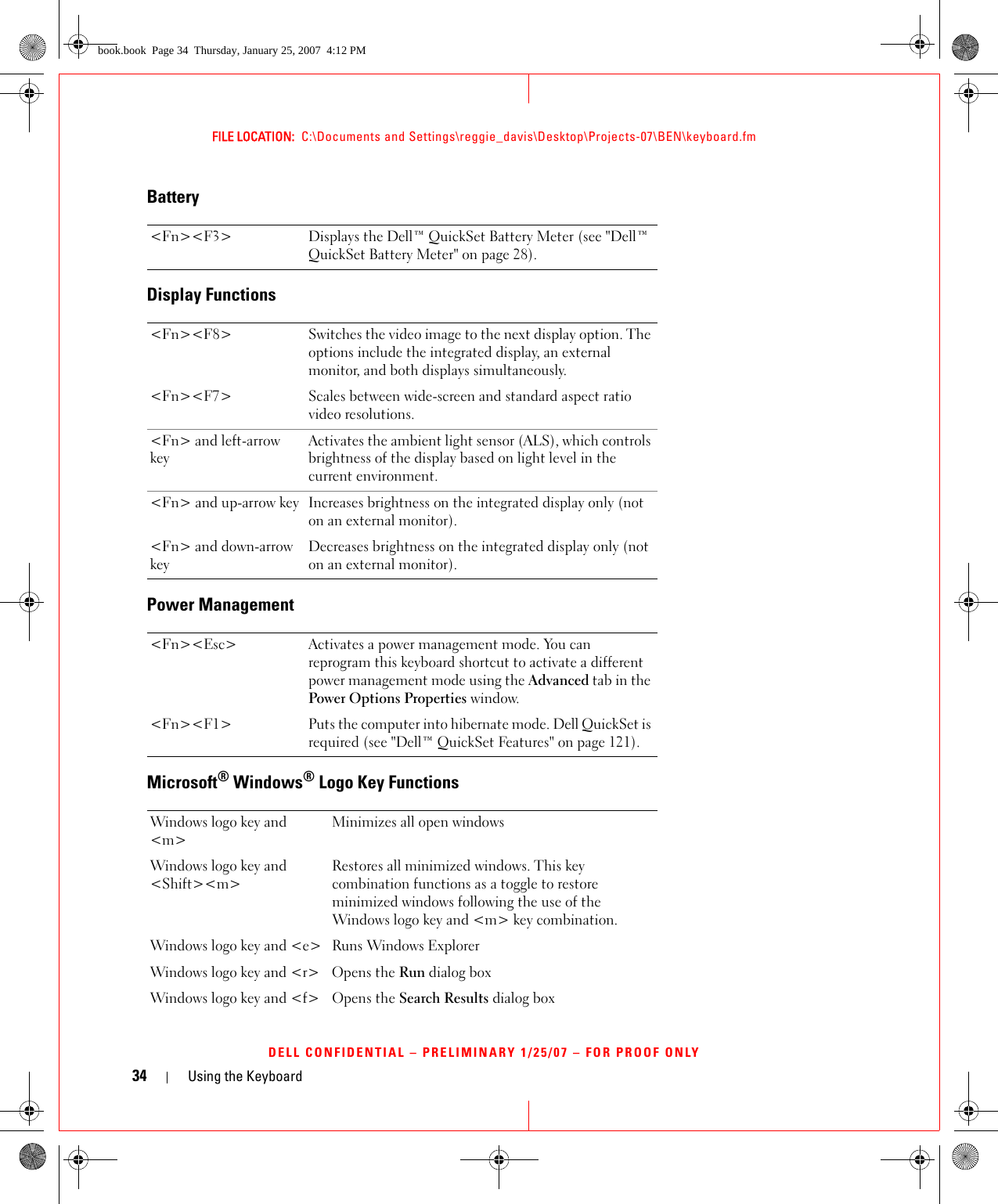 34 Using the KeyboardFILE LOCATION:  C:\Documents and Settings\reggie_davis\Desktop\Projects-07\BEN\keyboard.fmDELL CONFIDENTIAL – PRELIMINARY 1/25/07 – FOR PROOF ONLYBatteryDisplay FunctionsPower ManagementMicrosoft® Windows® Logo Key Functions&lt;Fn&gt;&lt;F3&gt; Displays the Dell™ QuickSet Battery Meter (see &quot;Dell™ QuickSet Battery Meter&quot; on page 28).&lt;Fn&gt;&lt;F8&gt; Switches the video image to the next display option. The options include the integrated display, an external monitor, and both displays simultaneously.&lt;Fn&gt;&lt;F7&gt; Scales between wide-screen and standard aspect ratio video resolutions.&lt;Fn&gt; and left-arrow keyActivates the ambient light sensor (ALS), which controls brightness of the display based on light level in the current environment.&lt;Fn&gt; and up-arrow key Increases brightness on the integrated display only (not on an external monitor).&lt;Fn&gt; and down-arrow keyDecreases brightness on the integrated display only (not on an external monitor).&lt;Fn&gt;&lt;Esc&gt; Activates a power management mode. You can reprogram this keyboard shortcut to activate a different power management mode using the Advanced tab in the Power Options Properties window.&lt;Fn&gt;&lt;F1&gt; Puts the computer into hibernate mode. Dell QuickSet is required (see &quot;Dell™ QuickSet Features&quot; on page 121).Windows logo key and &lt;m&gt;Minimizes all open windowsWindows logo key and &lt;Shift&gt;&lt;m&gt;Restores all minimized windows. This key combination functions as a toggle to restore minimized windows following the use of the Windows logo key and &lt;m&gt; key combination. Windows logo key and &lt;e&gt; Runs Windows ExplorerWindows logo key and &lt;r&gt; Opens the Run dialog boxWindows logo key and &lt;f&gt; Opens the Search Results dialog boxbook.book  Page 34  Thursday, January 25, 2007  4:12 PM