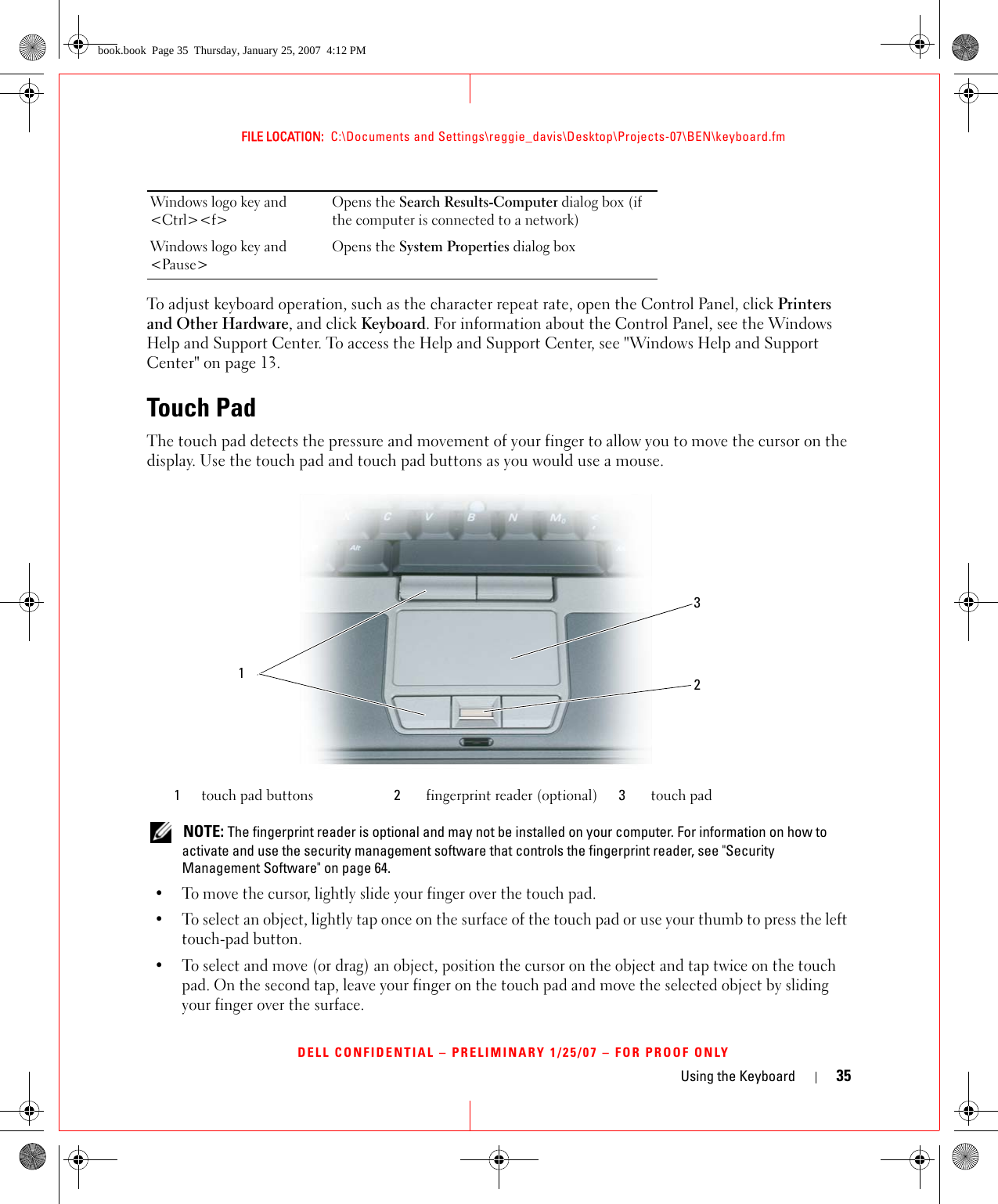 Using the Keyboard 35FILE LOCATION:  C:\Documents and Settings\reggie_davis\Desktop\Projects-07\BEN\keyboard.fmDELL CONFIDENTIAL – PRELIMINARY 1/25/07 – FOR PROOF ONLYTo adjust keyboard operation, such as the character repeat rate, open the Control Panel, click Printers and Other Hardware, and click Keyboard. For information about the Control Panel, see the Windows Help and Support Center. To access the Help and Support Center, see &quot;Windows Help and Support Center&quot; on page 13.Touch PadThe touch pad detects the pressure and movement of your finger to allow you to move the cursor on the display. Use the touch pad and touch pad buttons as you would use a mouse. NOTE: The fingerprint reader is optional and may not be installed on your computer. For information on how to activate and use the security management software that controls the fingerprint reader, see &quot;Security Management Software&quot; on page 64.• To move the cursor, lightly slide your finger over the touch pad.• To select an object, lightly tap once on the surface of the touch pad or use your thumb to press the left touch-pad button.• To select and move (or drag) an object, position the cursor on the object and tap twice on the touch pad. On the second tap, leave your finger on the touch pad and move the selected object by sliding your finger over the surface. Windows logo key and &lt;Ctrl&gt;&lt;f&gt;Opens the Search Results-Computer dialog box (if the computer is connected to a network)Windows logo key and &lt;Pause&gt;Opens the System Properties dialog box1touch pad buttons 2fingerprint reader (optional) 3touch pad231book.book  Page 35  Thursday, January 25, 2007  4:12 PM