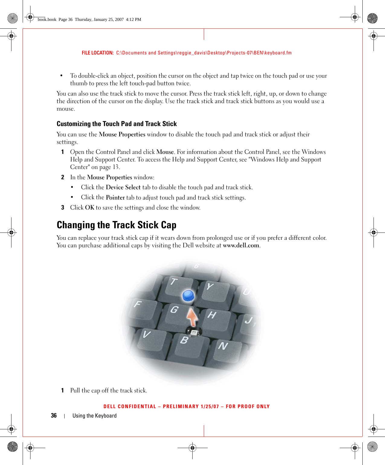 36 Using the KeyboardFILE LOCATION:  C:\Documents and Settings\reggie_davis\Desktop\Projects-07\BEN\keyboard.fmDELL CONFIDENTIAL – PRELIMINARY 1/25/07 – FOR PROOF ONLY• To double-click an object, position the cursor on the object and tap twice on the touch pad or use your thumb to press the left touch-pad button twice.You can also use the track stick to move the cursor. Press the track stick left, right, up, or down to change the direction of the cursor on the display. Use the track stick and track stick buttons as you would use a mouse.Customizing the Touch Pad and Track StickYou can use the Mouse Properties window to disable the touch pad and track stick or adjust their settings.1Open the Control Panel and click Mouse. For information about the Control Panel, see the Windows Help and Support Center. To access the Help and Support Center, see &quot;Windows Help and Support Center&quot; on page 13.2In the Mouse Properties window:•Click the Device Select tab to disable the touch pad and track stick. •Click the Pointer tab to adjust touch pad and track stick settings. 3Click OK to save the settings and close the window.Changing the Track Stick CapYou can replace your track stick cap if it wears down from prolonged use or if you prefer a different color. You can purchase additional caps by visiting the Dell website at www.dell.com.1Pull the cap off the track stick.book.book  Page 36  Thursday, January 25, 2007  4:12 PM