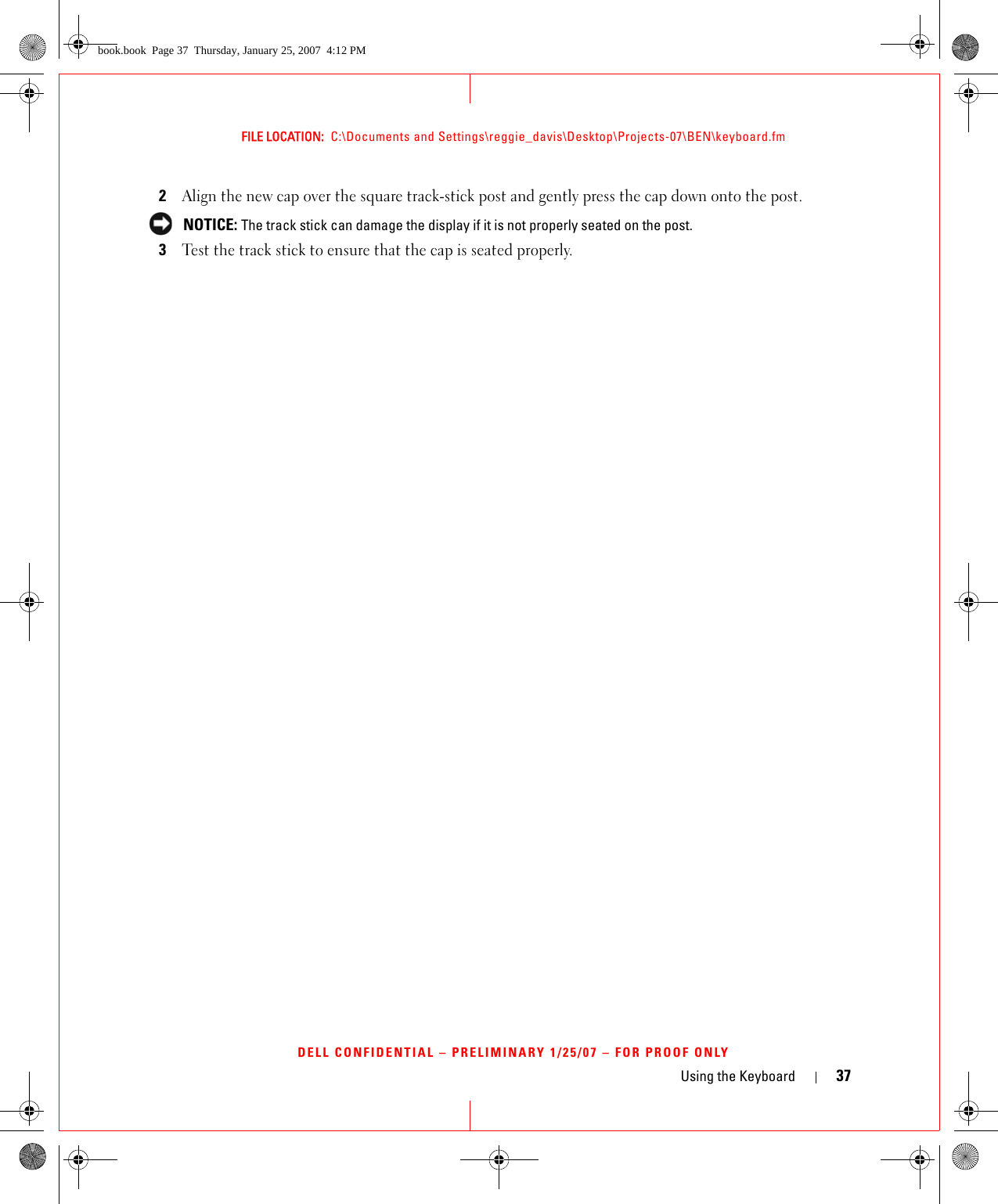Using the Keyboard 37FILE LOCATION:  C:\Documents and Settings\reggie_davis\Desktop\Projects-07\BEN\keyboard.fmDELL CONFIDENTIAL – PRELIMINARY 1/25/07 – FOR PROOF ONLY2Align the new cap over the square track-stick post and gently press the cap down onto the post. NOTICE: The track stick can damage the display if it is not properly seated on the post.3Test the track stick to ensure that the cap is seated properly.book.book  Page 37  Thursday, January 25, 2007  4:12 PM