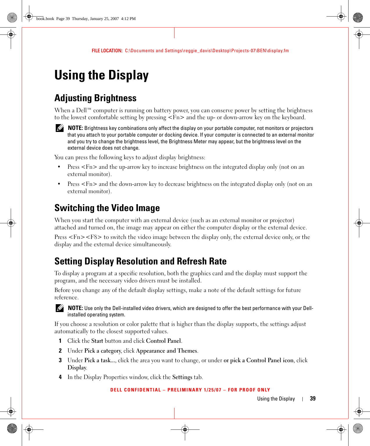 Using the Display 39FILE LOCATION:  C:\Documents and Settings\reggie_davis\Desktop\Projects-07\BEN\display.fmDELL CONFIDENTIAL – PRELIMINARY 1/25/07 – FOR PROOF ONLYUsing the DisplayAdjusting BrightnessWhen a Dell™ computer is running on battery power, you can conserve power by setting the brightness to the lowest comfortable setting by pressing &lt;Fn&gt; and the up- or down-arrow key on the keyboard. NOTE: Brightness key combinations only affect the display on your portable computer, not monitors or projectors that you attach to your portable computer or docking device. If your computer is connected to an external monitor and you try to change the brightness level, the Brightness Meter may appear, but the brightness level on the external device does not change.You can press the following keys to adjust display brightness:• Press &lt;Fn&gt; and the up-arrow key to increase brightness on the integrated display only (not on an external monitor).• Press &lt;Fn&gt; and the down-arrow key to decrease brightness on the integrated display only (not on an external monitor).Switching the Video ImageWhen you start the computer with an external device (such as an external monitor or projector) attached and turned on, the image may appear on either the computer display or the external device.Press &lt;Fn&gt;&lt;F8&gt; to switch the video image between the display only, the external device only, or the display and the external device simultaneously.Setting Display Resolution and Refresh RateTo display a program at a specific resolution, both the graphics card and the display must support the program, and the necessary video drivers must be installed.Before you change any of the default display settings, make a note of the default settings for future reference. NOTE: Use only the Dell-installed video drivers, which are designed to offer the best performance with your Dell-installed operating system.If you choose a resolution or color palette that is higher than the display supports, the settings adjust automatically to the closest supported values.1Click the Start button and click Control Panel.2Under Pick a category, click Appearance and Themes.3Under Pick a task..., click the area you want to change, or under or pick a Control Panel icon, click Display.4In the Display Properties window, click the Settings tab.book.book  Page 39  Thursday, January 25, 2007  4:12 PM