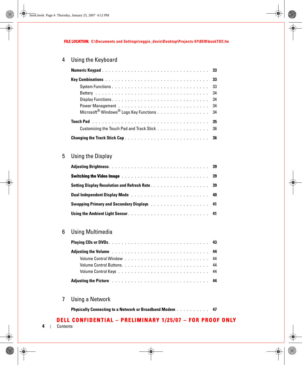 4ContentsFILE LOCATION:  C:\Documents and Settings\reggie_davis\Desktop\Projects-07\BEN\bookTOC.fmDELL CONFIDENTIAL – PRELIMINARY 1/25/07 – FOR PROOF ONLY4 Using the KeyboardNumeric Keypad . . . . . . . . . . . . . . . . . . . . . . . . . . . . . . . . .   33Key Combinations  . . . . . . . . . . . . . . . . . . . . . . . . . . . . . . . .   33System Functions . . . . . . . . . . . . . . . . . . . . . . . . . . . . . .   33Battery  . . . . . . . . . . . . . . . . . . . . . . . . . . . . . . . . . . .   34Display Functions . . . . . . . . . . . . . . . . . . . . . . . . . . . . . .   34Power Management  . . . . . . . . . . . . . . . . . . . . . . . . . . . .   34Microsoft® Windows® Logo Key Functions . . . . . . . . . . . . . . . .   34Touch Pad  . . . . . . . . . . . . . . . . . . . . . . . . . . . . . . . . . . . .   35Customizing the Touch Pad and Track Stick . . . . . . . . . . . . . . . .   36Changing the Track Stick Cap . . . . . . . . . . . . . . . . . . . . . . . . . .   365 Using the DisplayAdjusting Brightness. . . . . . . . . . . . . . . . . . . . . . . . . . . . . . .   39Switching the Video Image  . . . . . . . . . . . . . . . . . . . . . . . . . . .   39Setting Display Resolution and Refresh Rate . . . . . . . . . . . . . . . . . .   39Dual Independent Display Mode  . . . . . . . . . . . . . . . . . . . . . . . .   40Swapping Primary and Secondary Displays  . . . . . . . . . . . . . . . . . .   41Using the Ambient Light Sensor . . . . . . . . . . . . . . . . . . . . . . . . .   416 Using MultimediaPlaying CDs or DVDs . . . . . . . . . . . . . . . . . . . . . . . . . . . . . . .   43Adjusting the Volume  . . . . . . . . . . . . . . . . . . . . . . . . . . . . . .   44Volume Control Window  . . . . . . . . . . . . . . . . . . . . . . . . . .   44Volume Control Buttons. . . . . . . . . . . . . . . . . . . . . . . . . . .   44Volume Control Keys  . . . . . . . . . . . . . . . . . . . . . . . . . . . .   44Adjusting the Picture  . . . . . . . . . . . . . . . . . . . . . . . . . . . . . .   447 Using a NetworkPhysically Connecting to a Network or Broadband Modem  . . . . . . . . . .   47book.book  Page 4  Thursday, January 25, 2007  4:12 PM