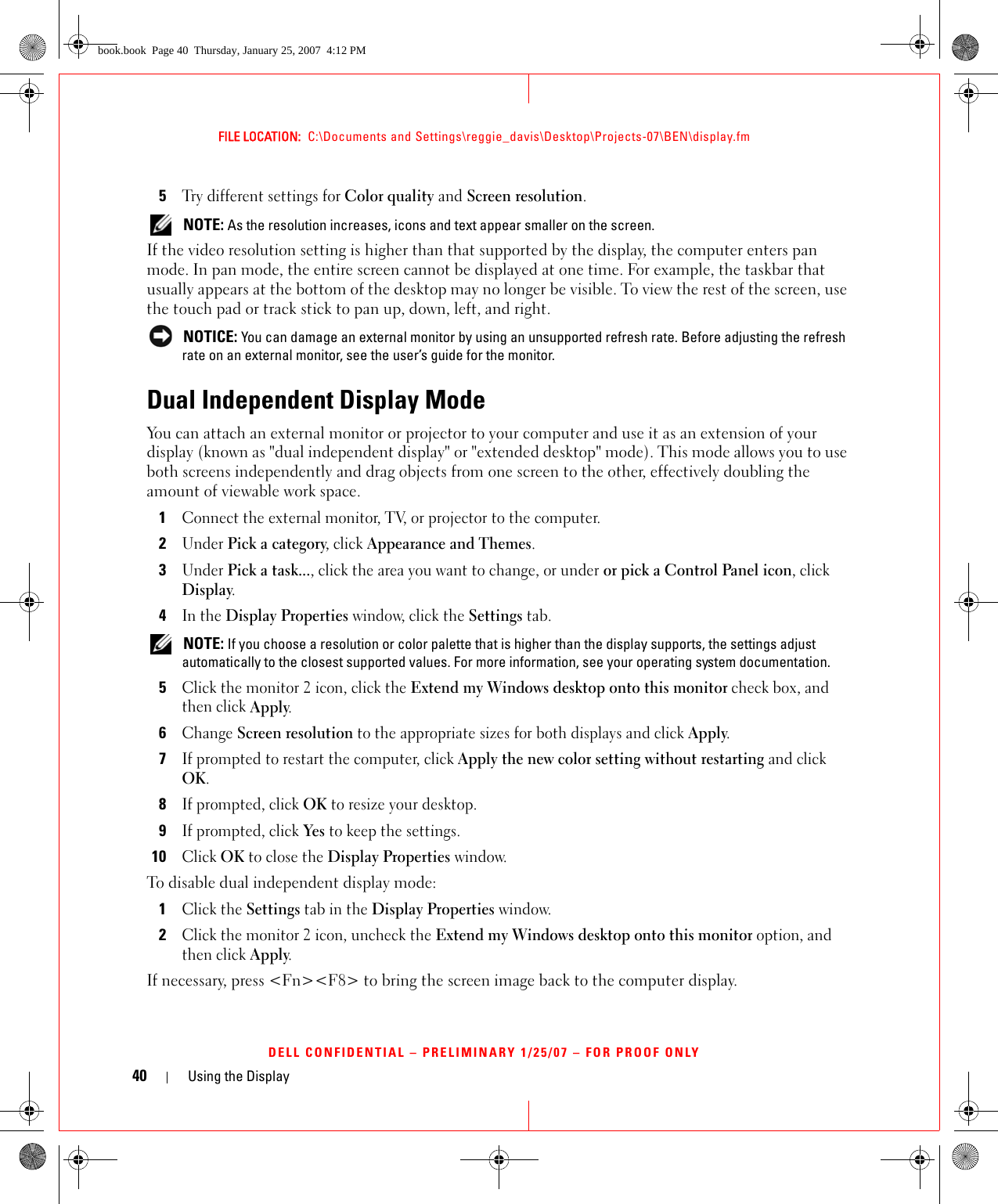 40 Using the DisplayFILE LOCATION:  C:\Documents and Settings\reggie_davis\Desktop\Projects-07\BEN\display.fmDELL CONFIDENTIAL – PRELIMINARY 1/25/07 – FOR PROOF ONLY5Try different settings for Color quality and Screen resolution.  NOTE: As the resolution increases, icons and text appear smaller on the screen.If the video resolution setting is higher than that supported by the display, the computer enters pan mode. In pan mode, the entire screen cannot be displayed at one time. For example, the taskbar that usually appears at the bottom of the desktop may no longer be visible. To view the rest of the screen, use the touch pad or track stick to pan up, down, left, and right. NOTICE: You can damage an external monitor by using an unsupported refresh rate. Before adjusting the refresh rate on an external monitor, see the user’s guide for the monitor.Dual Independent Display ModeYou can attach an external monitor or projector to your computer and use it as an extension of your display (known as &quot;dual independent display&quot; or &quot;extended desktop&quot; mode). This mode allows you to use both screens independently and drag objects from one screen to the other, effectively doubling the amount of viewable work space.1Connect the external monitor, TV, or projector to the computer.2Under Pick a category, click Appearance and Themes.3Under Pick a task..., click the area you want to change, or under or pick a Control Panel icon, click Display.4In the Display Properties window, click the Settings tab. NOTE: If you choose a resolution or color palette that is higher than the display supports, the settings adjust automatically to the closest supported values. For more information, see your operating system documentation.5Click the monitor 2 icon, click the Extend my Windows desktop onto this monitor check box, and then click Apply.6Change Screen resolution to the appropriate sizes for both displays and click Apply.7If prompted to restart the computer, click Apply the new color setting without restarting and click OK.8If prompted, click OK to resize your desktop. 9If prompted, click Yes to keep the settings.10Click OK to close the Display Properties window.To disable dual independent display mode:1Click the Settings tab in the Display Properties window.2Click the monitor 2 icon, uncheck the Extend my Windows desktop onto this monitor option, and then click Apply.If necessary, press &lt;Fn&gt;&lt;F8&gt; to bring the screen image back to the computer display.book.book  Page 40  Thursday, January 25, 2007  4:12 PM