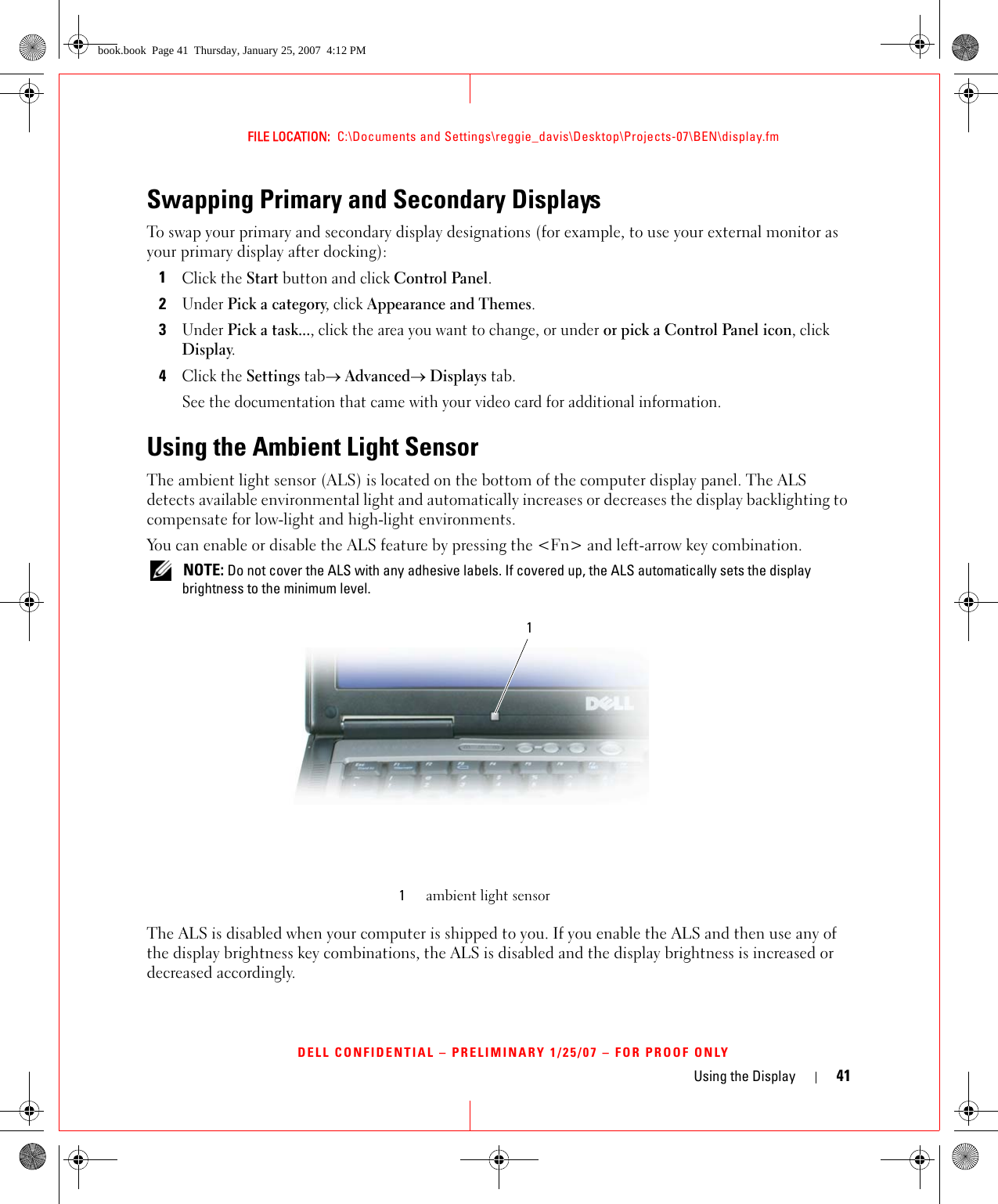 Using the Display 41FILE LOCATION:  C:\Documents and Settings\reggie_davis\Desktop\Projects-07\BEN\display.fmDELL CONFIDENTIAL – PRELIMINARY 1/25/07 – FOR PROOF ONLYSwapping Primary and Secondary DisplaysTo swap your primary and secondary display designations (for example, to use your external monitor as your primary display after docking):1Click the Start button and click Control Panel.2Under Pick a category, click Appearance and Themes.3Under Pick a task..., click the area you want to change, or under or pick a Control Panel icon, click Display.4Click the Settings tab→ Advanced→ Displays tab. See the documentation that came with your video card for additional information.Using the Ambient Light SensorThe ambient light sensor (ALS) is located on the bottom of the computer display panel. The ALS detects available environmental light and automatically increases or decreases the display backlighting to compensate for low-light and high-light environments. You can enable or disable the ALS feature by pressing the &lt;Fn&gt; and left-arrow key combination. NOTE: Do not cover the ALS with any adhesive labels. If covered up, the ALS automatically sets the display brightness to the minimum level.The ALS is disabled when your computer is shipped to you. If you enable the ALS and then use any of the display brightness key combinations, the ALS is disabled and the display brightness is increased or decreased accordingly. 1ambient light sensor1book.book  Page 41  Thursday, January 25, 2007  4:12 PM