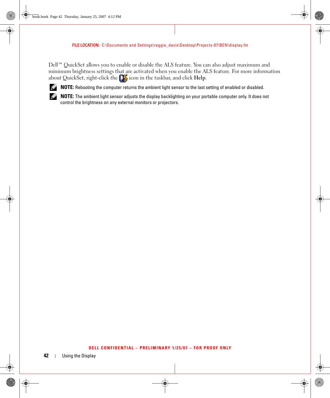 42 Using the DisplayFILE LOCATION:  C:\Documents and Settings\reggie_davis\Desktop\Projects-07\BEN\display.fmDELL CONFIDENTIAL – PRELIMINARY 1/25/07 – FOR PROOF ONLYDell™ QuickSet allows you to enable or disable the ALS feature. You can also adjust maximum and minimum brightness settings that are activated when you enable the ALS feature. For more information about QuickSet, right-click the   icon in the taskbar, and click Help. NOTE: Rebooting the computer returns the ambient light sensor to the last setting of enabled or disabled.  NOTE: The ambient light sensor adjusts the display backlighting on your portable computer only. It does not control the brightness on any external monitors or projectors.book.book  Page 42  Thursday, January 25, 2007  4:12 PM