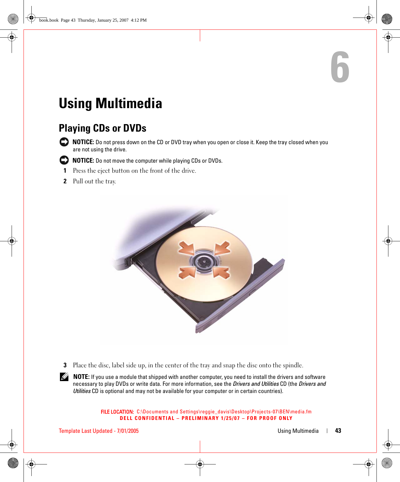 FILE LOCATION:  C:\Documents and Settings\reggie_davis\Desktop\Projects-07\BEN\media.fmDELL CONFIDENTIAL – PRELIMINARY 1/25/07 – FOR PROOF ONLYTemplate Last Updated - 7/01/2005 Using Multimedia 436Using MultimediaPlaying CDs or DVDs NOTICE: Do not press down on the CD or DVD tray when you open or close it. Keep the tray closed when you are not using the drive. NOTICE: Do not move the computer while playing CDs or DVDs.1Press the eject button on the front of the drive.2Pull out the tray.3Place the disc, label side up, in the center of the tray and snap the disc onto the spindle. NOTE: If you use a module that shipped with another computer, you need to install the drivers and software necessary to play DVDs or write data. For more information, see the Drivers and Utilities CD (the Drivers and Utilities CD is optional and may not be available for your computer or in certain countries). book.book  Page 43  Thursday, January 25, 2007  4:12 PM