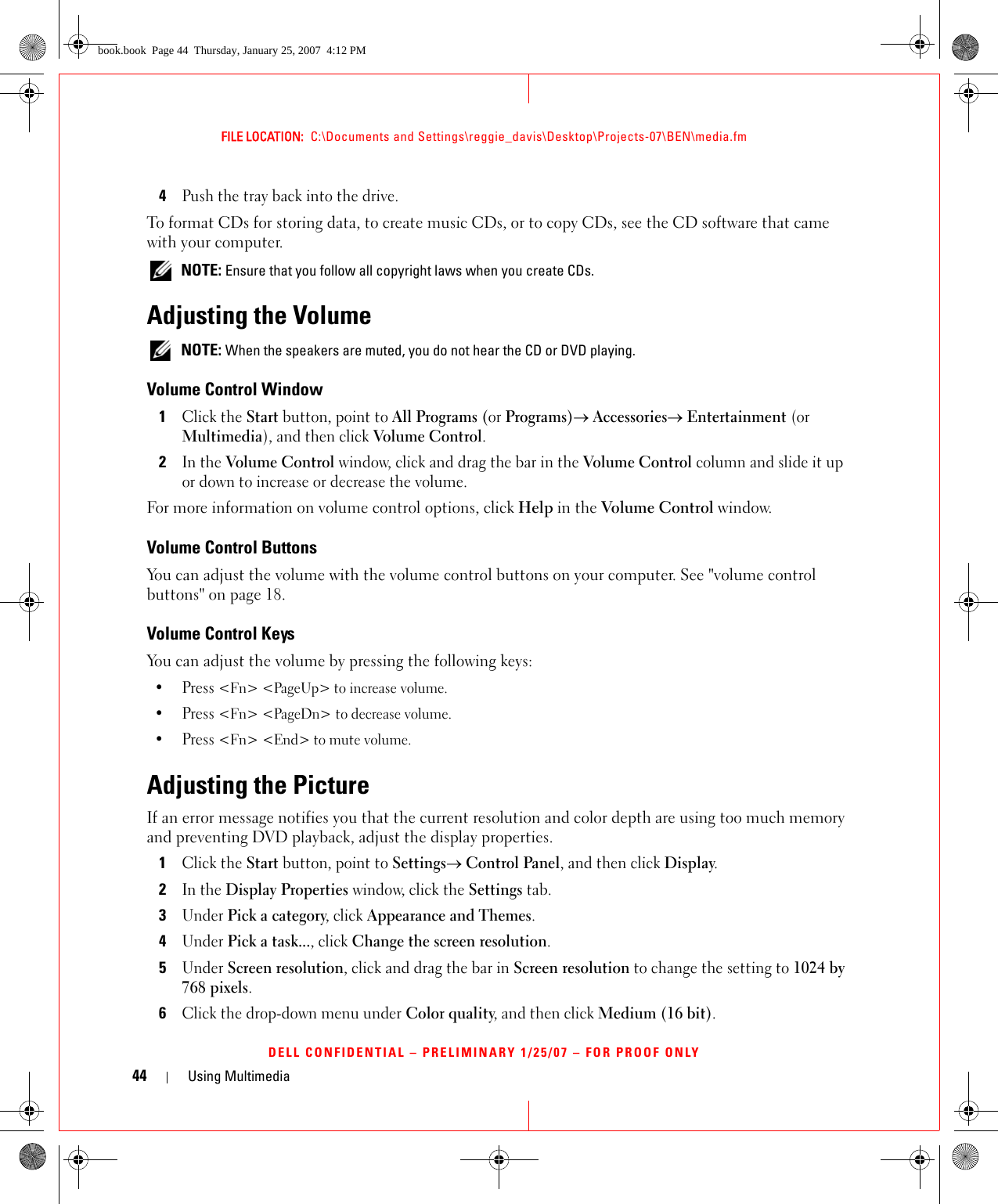 44 Using MultimediaFILE LOCATION:  C:\Documents and Settings\reggie_davis\Desktop\Projects-07\BEN\media.fmDELL CONFIDENTIAL – PRELIMINARY 1/25/07 – FOR PROOF ONLY4Push the tray back into the drive.To format CDs for storing data, to create music CDs, or to copy CDs, see the CD software that came with your computer. NOTE: Ensure that you follow all copyright laws when you create CDs.Adjusting the Volume NOTE: When the speakers are muted, you do not hear the CD or DVD playing.Volume Control Window1Click the Start button, point to All Programs (or Programs)→ Accessories→ Entertainment (or Multimedia), and then click Volume Control.2In the Volume Control window, click and drag the bar in the Volume Control column and slide it up or down to increase or decrease the volume.For more information on volume control options, click Help in the Volume Control window.Volume Control ButtonsYou can adjust the volume with the volume control buttons on your computer. See &quot;volume control buttons&quot; on page 18.Volume Control KeysYou can adjust the volume by pressing the following keys:•Press &lt;Fn&gt; &lt;PageUp&gt; to increase volume. •Press &lt;Fn&gt; &lt;PageDn&gt; to decrease volume.•Press &lt;Fn&gt; &lt;End&gt; to mute volume.Adjusting the PictureIf an error message notifies you that the current resolution and color depth are using too much memory and preventing DVD playback, adjust the display properties.1Click the Start button, point to Settings→ Control Panel, and then click Display.2In the Display Properties window, click the Settings tab.3Under Pick a category, click Appearance and Themes.4Under Pick a task..., click Change the screen resolution.5Under Screen resolution, click and drag the bar in Screen resolution to change the setting to 1024 by 768 pixels.6Click the drop-down menu under Color quality, and then click Medium (16 bit).book.book  Page 44  Thursday, January 25, 2007  4:12 PM
