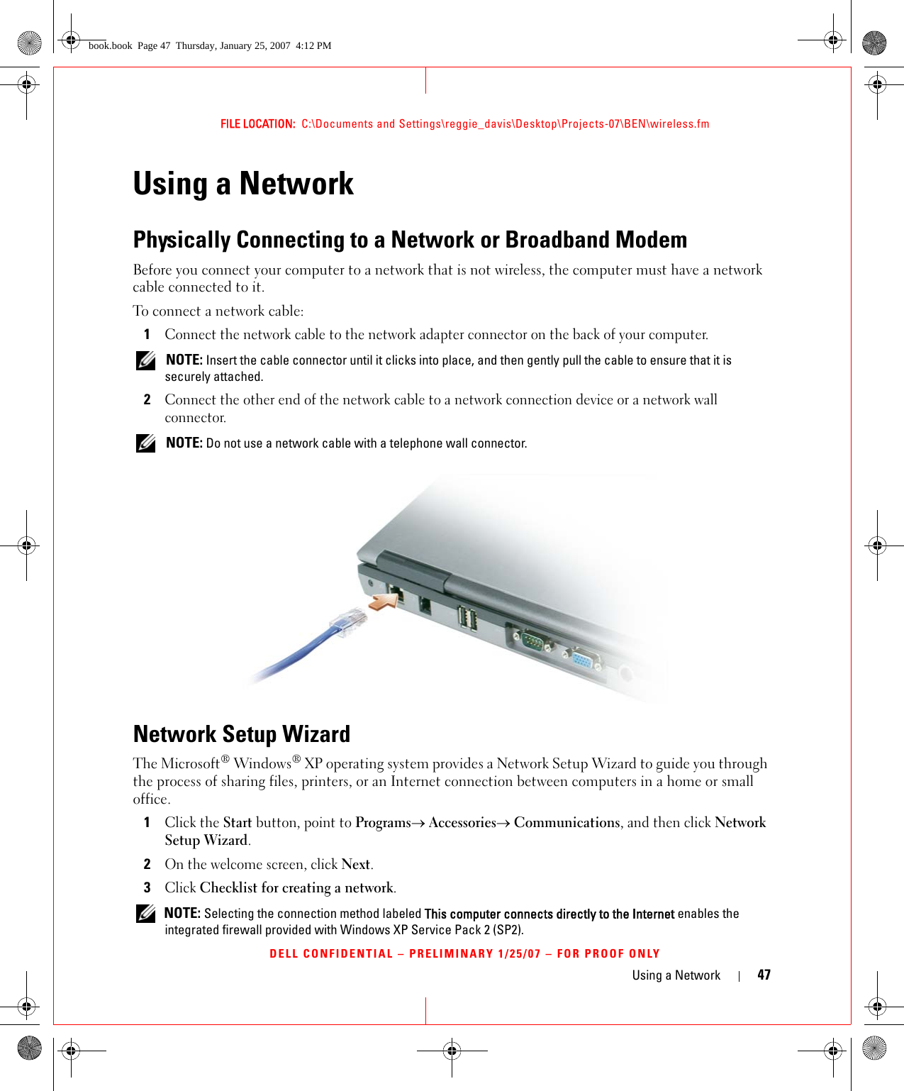 Using a Network 47FILE LOCATION:  C:\Documents and Settings\reggie_davis\Desktop\Projects-07\BEN\wireless.fmDELL CONFIDENTIAL – PRELIMINARY 1/25/07 – FOR PROOF ONLYUsing a NetworkPhysically Connecting to a Network or Broadband ModemBefore you connect your computer to a network that is not wireless, the computer must have a network cable connected to it.To connect a network cable:1Connect the network cable to the network adapter connector on the back of your computer. NOTE: Insert the cable connector until it clicks into place, and then gently pull the cable to ensure that it is securely attached.2Connect the other end of the network cable to a network connection device or a network wall connector. NOTE: Do not use a network cable with a telephone wall connector.Network Setup WizardThe Microsoft® Windows® XP operating system provides a Network Setup Wizard to guide you through the process of sharing files, printers, or an Internet connection between computers in a home or small office.1Click the Start button, point to Programs→ Accessories→ Communications, and then click Network Setup Wizard.2On the welcome screen, click Next.3Click Checklist for creating a network. NOTE: Selecting the connection method labeled This computer connects directly to the Internet enables the integrated firewall provided with Windows XP Service Pack 2 (SP2).book.book  Page 47  Thursday, January 25, 2007  4:12 PM