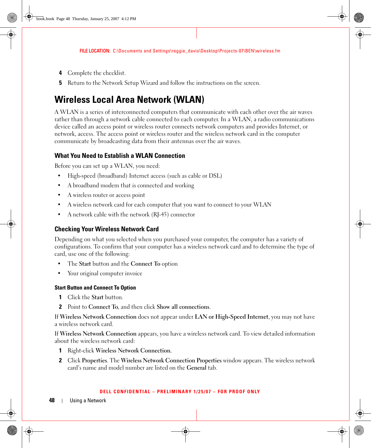 48 Using a NetworkFILE LOCATION:  C:\Documents and Settings\reggie_davis\Desktop\Projects-07\BEN\wireless.fmDELL CONFIDENTIAL – PRELIMINARY 1/25/07 – FOR PROOF ONLY4Complete the checklist.5Return to the Network Setup Wizard and follow the instructions on the screen.Wireless Local Area Network (WLAN)A WLAN is a series of interconnected computers that communicate with each other over the air waves rather than through a network cable connected to each computer. In a WLAN, a radio communications device called an access point or wireless router connects network computers and provides Internet, or network, access. The access point or wireless router and the wireless network card in the computer communicate by broadcasting data from their antennas over the air waves.What You Need to Establish a WLAN ConnectionBefore you can set up a WLAN, you need:• High-speed (broadband) Internet access (such as cable or DSL)• A broadband modem that is connected and working• A wireless router or access point• A wireless network card for each computer that you want to connect to your WLAN• A network cable with the network (RJ-45) connector Checking Your Wireless Network CardDepending on what you selected when you purchased your computer, the computer has a variety of configurations. To confirm that your computer has a wireless network card and to determine the type of card, use one of the following:•The Start button and the Connect To option• Your original computer invoiceStart Button and Connect To Option1Click the Start button.2Point to Connect To, and then click Show all connections.If Wireless Network Connection does not appear under LAN or High-Speed Internet, you may not have a wireless network card.If Wireless Network Connection appears, you have a wireless network card. To view detailed information about the wireless network card:1Right-click Wireless Network Connection. 2Click Properties. The Wireless Network Connection Properties window appears. The wireless network card’s name and model number are listed on the General tab.book.book  Page 48  Thursday, January 25, 2007  4:12 PM