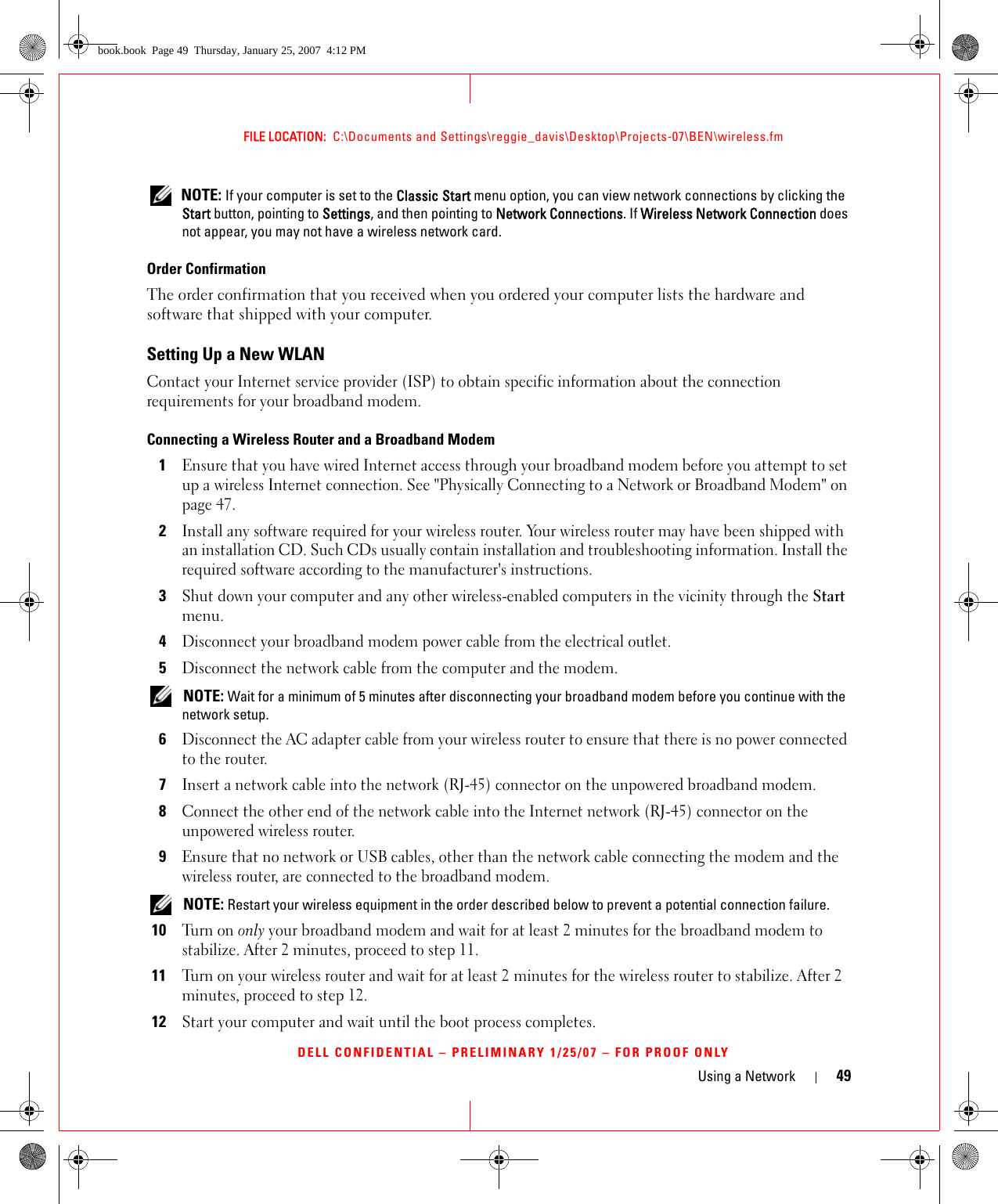 Using a Network 49FILE LOCATION:  C:\Documents and Settings\reggie_davis\Desktop\Projects-07\BEN\wireless.fmDELL CONFIDENTIAL – PRELIMINARY 1/25/07 – FOR PROOF ONLY NOTE: If your computer is set to the Classic Start menu option, you can view network connections by clicking the Start button, pointing to Settings, and then pointing to Network Connections. If Wireless Network Connection does not appear, you may not have a wireless network card. Order ConfirmationThe order confirmation that you received when you ordered your computer lists the hardware and software that shipped with your computer.Setting Up a New WLANContact your Internet service provider (ISP) to obtain specific information about the connection requirements for your broadband modem.Connecting a Wireless Router and a Broadband Modem1Ensure that you have wired Internet access through your broadband modem before you attempt to set up a wireless Internet connection. See &quot;Physically Connecting to a Network or Broadband Modem&quot; on page 47.2Install any software required for your wireless router. Your wireless router may have been shipped with an installation CD. Such CDs usually contain installation and troubleshooting information. Install the required software according to the manufacturer&apos;s instructions. 3Shut down your computer and any other wireless-enabled computers in the vicinity through the Start menu. 4Disconnect your broadband modem power cable from the electrical outlet.5Disconnect the network cable from the computer and the modem. NOTE: Wait for a minimum of 5 minutes after disconnecting your broadband modem before you continue with the network setup.6Disconnect the AC adapter cable from your wireless router to ensure that there is no power connected to the router.7Insert a network cable into the network (RJ-45) connector on the unpowered broadband modem.8Connect the other end of the network cable into the Internet network (RJ-45) connector on the unpowered wireless router.9Ensure that no network or USB cables, other than the network cable connecting the modem and the wireless router, are connected to the broadband modem. NOTE: Restart your wireless equipment in the order described below to prevent a potential connection failure.10Tu r n  o n  only your broadband modem and wait for at least 2 minutes for the broadband modem to stabilize. After 2 minutes, proceed to step 11.11Turn on your wireless router and wait for at least 2 minutes for the wireless router to stabilize. After 2 minutes, proceed to step 12.12Start your computer and wait until the boot process completes.book.book  Page 49  Thursday, January 25, 2007  4:12 PM