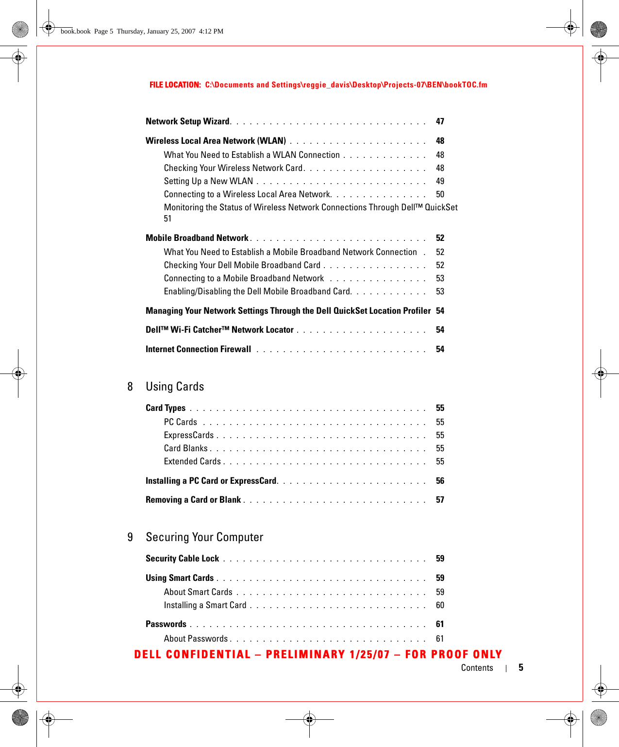 Contents 5FILE LOCATION:  C:\Documents and Settings\reggie_davis\Desktop\Projects-07\BEN\bookTOC.fmDELL CONFIDENTIAL – PRELIMINARY 1/25/07 – FOR PROOF ONLYNetwork Setup Wizard. . . . . . . . . . . . . . . . . . . . . . . . . . . . . .   47Wireless Local Area Network (WLAN) . . . . . . . . . . . . . . . . . . . . .   48What You Need to Establish a WLAN Connection . . . . . . . . . . . . .   48Checking Your Wireless Network Card. . . . . . . . . . . . . . . . . . .   48Setting Up a New WLAN . . . . . . . . . . . . . . . . . . . . . . . . . .   49Connecting to a Wireless Local Area Network. . . . . . . . . . . . . . .   50Monitoring the Status of Wireless Network Connections Through Dell™ QuickSet  51Mobile Broadband Network . . . . . . . . . . . . . . . . . . . . . . . . . . .   52What You Need to Establish a Mobile Broadband Network Connection  .   52Checking Your Dell Mobile Broadband Card . . . . . . . . . . . . . . . .   52Connecting to a Mobile Broadband Network  . . . . . . . . . . . . . . .   53Enabling/Disabling the Dell Mobile Broadband Card. . . . . . . . . . . .   53Managing Your Network Settings Through the Dell QuickSet Location Profiler  54Dell™ Wi-Fi Catcher™ Network Locator . . . . . . . . . . . . . . . . . . . .   54Internet Connection Firewall  . . . . . . . . . . . . . . . . . . . . . . . . . .   548 Using CardsCard Types  . . . . . . . . . . . . . . . . . . . . . . . . . . . . . . . . . . . .   55PC Cards  . . . . . . . . . . . . . . . . . . . . . . . . . . . . . . . . . .   55ExpressCards . . . . . . . . . . . . . . . . . . . . . . . . . . . . . . . .   55Card Blanks . . . . . . . . . . . . . . . . . . . . . . . . . . . . . . . . .   55Extended Cards . . . . . . . . . . . . . . . . . . . . . . . . . . . . . . .   55Installing a PC Card or ExpressCard. . . . . . . . . . . . . . . . . . . . . . .   56Removing a Card or Blank . . . . . . . . . . . . . . . . . . . . . . . . . . . .   579 Securing Your ComputerSecurity Cable Lock . . . . . . . . . . . . . . . . . . . . . . . . . . . . . . .   59Using Smart Cards . . . . . . . . . . . . . . . . . . . . . . . . . . . . . . . .   59About Smart Cards . . . . . . . . . . . . . . . . . . . . . . . . . . . . .   59Installing a Smart Card . . . . . . . . . . . . . . . . . . . . . . . . . . .   60Passwords . . . . . . . . . . . . . . . . . . . . . . . . . . . . . . . . . . . .   61About Passwords . . . . . . . . . . . . . . . . . . . . . . . . . . . . . .   61book.book  Page 5  Thursday, January 25, 2007  4:12 PM