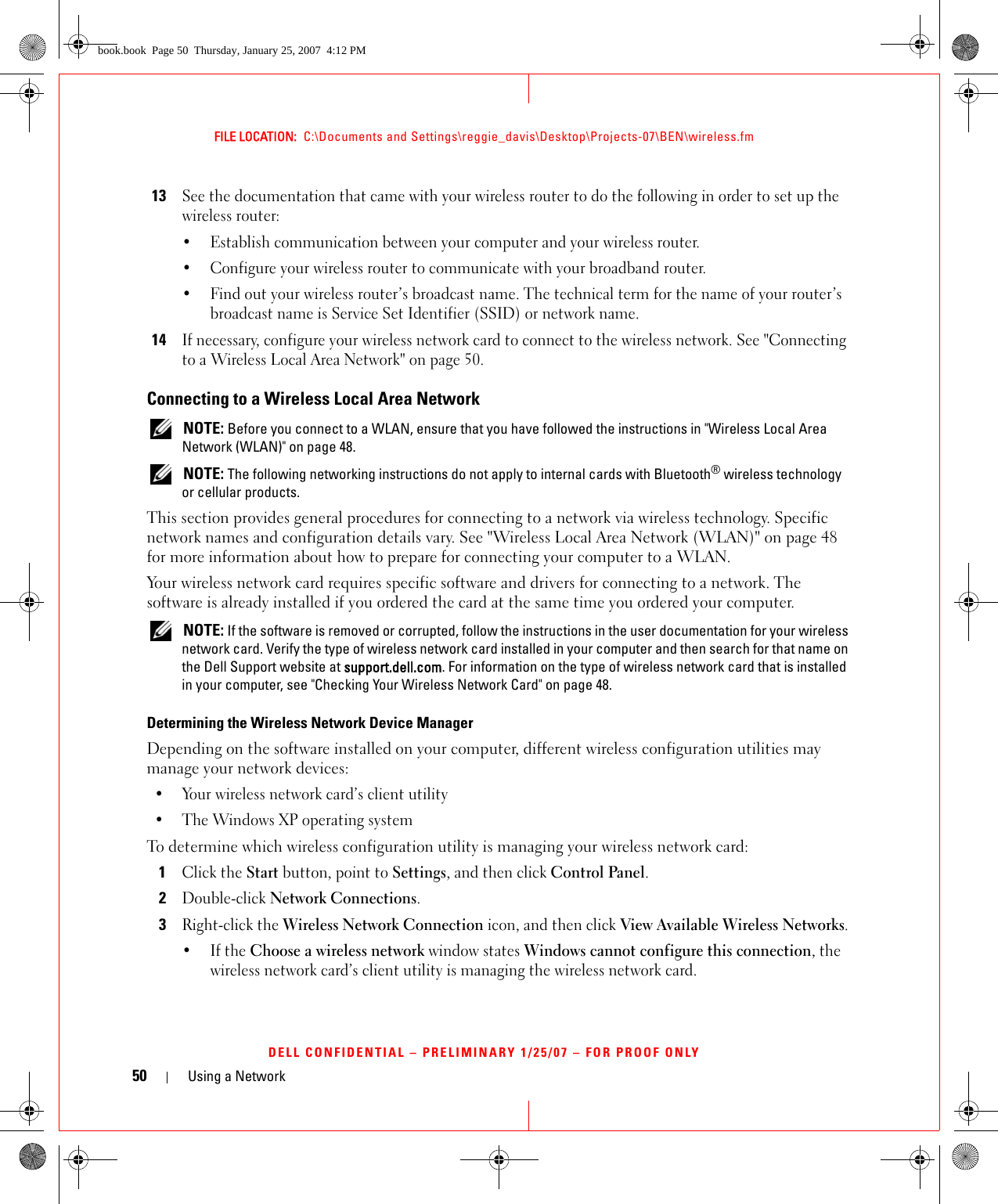 50 Using a NetworkFILE LOCATION:  C:\Documents and Settings\reggie_davis\Desktop\Projects-07\BEN\wireless.fmDELL CONFIDENTIAL – PRELIMINARY 1/25/07 – FOR PROOF ONLY13See the documentation that came with your wireless router to do the following in order to set up the wireless router:• Establish communication between your computer and your wireless router.• Configure your wireless router to communicate with your broadband router.• Find out your wireless router’s broadcast name. The technical term for the name of your router’s broadcast name is Service Set Identifier (SSID) or network name.14If necessary, configure your wireless network card to connect to the wireless network. See &quot;Connecting to a Wireless Local Area Network&quot; on page 50.Connecting to a Wireless Local Area Network NOTE: Before you connect to a WLAN, ensure that you have followed the instructions in &quot;Wireless Local Area Network (WLAN)&quot; on page 48. NOTE: The following networking instructions do not apply to internal cards with Bluetooth® wireless technology or cellular products.This section provides general procedures for connecting to a network via wireless technology. Specific network names and configuration details vary. See &quot;Wireless Local Area Network (WLAN)&quot; on page 48 for more information about how to prepare for connecting your computer to a WLAN. Your wireless network card requires specific software and drivers for connecting to a network. The software is already installed if you ordered the card at the same time you ordered your computer.  NOTE: If the software is removed or corrupted, follow the instructions in the user documentation for your wireless network card. Verify the type of wireless network card installed in your computer and then search for that name on the Dell Support website at support.dell.com. For information on the type of wireless network card that is installed in your computer, see &quot;Checking Your Wireless Network Card&quot; on page 48.Determining the Wireless Network Device ManagerDepending on the software installed on your computer, different wireless configuration utilities may manage your network devices:• Your wireless network card’s client utility• The Windows XP operating systemTo determine which wireless configuration utility is managing your wireless network card:1Click the Start button, point to Settings, and then click Control Panel.2Double-click Network Connections.3Right-click the Wireless Network Connection icon, and then click View Available Wireless Networks.•If the Choose a wireless network window states Windows cannot configure this connection, the wireless network card’s client utility is managing the wireless network card.book.book  Page 50  Thursday, January 25, 2007  4:12 PM