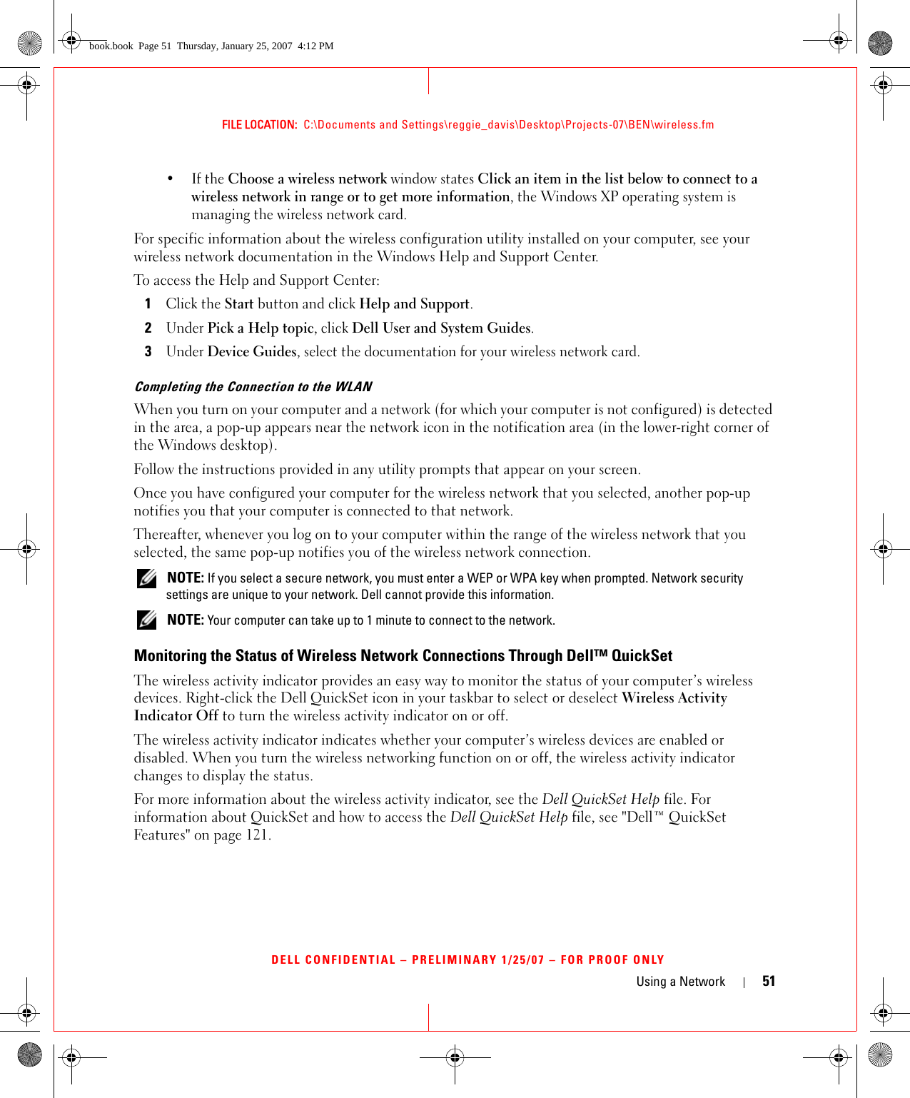 Using a Network 51FILE LOCATION:  C:\Documents and Settings\reggie_davis\Desktop\Projects-07\BEN\wireless.fmDELL CONFIDENTIAL – PRELIMINARY 1/25/07 – FOR PROOF ONLY•If the Choose a wireless network window states Click an item in the list below to connect to a wireless network in range or to get more information, the Windows XP operating system is managing the wireless network card.For specific information about the wireless configuration utility installed on your computer, see your wireless network documentation in the Windows Help and Support Center. To access the Help and Support Center:1Click the Start button and click Help and Support.2Under Pick a Help topic, click Dell User and System Guides.3Under Device Guides, select the documentation for your wireless network card.Completing the Connection to the WLANWhen you turn on your computer and a network (for which your computer is not configured) is detected in the area, a pop-up appears near the network icon in the notification area (in the lower-right corner of the Windows desktop). Follow the instructions provided in any utility prompts that appear on your screen.Once you have configured your computer for the wireless network that you selected, another pop-up notifies you that your computer is connected to that network. Thereafter, whenever you log on to your computer within the range of the wireless network that you selected, the same pop-up notifies you of the wireless network connection.  NOTE: If you select a secure network, you must enter a WEP or WPA key when prompted. Network security settings are unique to your network. Dell cannot provide this information.  NOTE: Your computer can take up to 1 minute to connect to the network. Monitoring the Status of Wireless Network Connections Through Dell™ QuickSetThe wireless activity indicator provides an easy way to monitor the status of your computer’s wireless devices. Right-click the Dell QuickSet icon in your taskbar to select or deselect Wireless Activity Indicator Off to turn the wireless activity indicator on or off. The wireless activity indicator indicates whether your computer’s wireless devices are enabled or disabled. When you turn the wireless networking function on or off, the wireless activity indicator changes to display the status. For more information about the wireless activity indicator, see the Dell QuickSet Help file. For information about QuickSet and how to access the Dell QuickSet Help file, see &quot;Dell™ QuickSet Features&quot; on page 121.book.book  Page 51  Thursday, January 25, 2007  4:12 PM