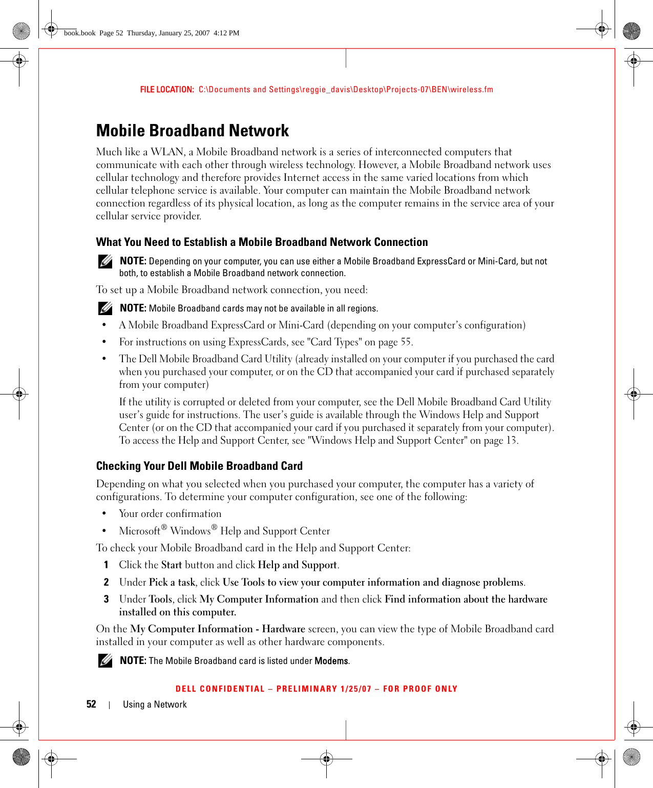 52 Using a NetworkFILE LOCATION:  C:\Documents and Settings\reggie_davis\Desktop\Projects-07\BEN\wireless.fmDELL CONFIDENTIAL – PRELIMINARY 1/25/07 – FOR PROOF ONLYMobile Broadband NetworkMuch like a WLAN, a Mobile Broadband network is a series of interconnected computers that communicate with each other through wireless technology. However, a Mobile Broadband network uses cellular technology and therefore provides Internet access in the same varied locations from which cellular telephone service is available. Your computer can maintain the Mobile Broadband network connection regardless of its physical location, as long as the computer remains in the service area of your cellular service provider.What You Need to Establish a Mobile Broadband Network Connection NOTE: Depending on your computer, you can use either a Mobile Broadband ExpressCard or Mini-Card, but not both, to establish a Mobile Broadband network connection.To set up a Mobile Broadband network connection, you need:  NOTE: Mobile Broadband cards may not be available in all regions.• A Mobile Broadband ExpressCard or Mini-Card (depending on your computer’s configuration)• For instructions on using ExpressCards, see &quot;Card Types&quot; on page 55. • The Dell Mobile Broadband Card Utility (already installed on your computer if you purchased the card when you purchased your computer, or on the CD that accompanied your card if purchased separately from your computer)If the utility is corrupted or deleted from your computer, see the Dell Mobile Broadband Card Utility user’s guide for instructions. The user’s guide is available through the Windows Help and Support Center (or on the CD that accompanied your card if you purchased it separately from your computer). To access the Help and Support Center, see &quot;Windows Help and Support Center&quot; on page 13.Checking Your Dell Mobile Broadband CardDepending on what you selected when you purchased your computer, the computer has a variety of configurations. To determine your computer configuration, see one of the following:• Your order confirmation•Microsoft® Windows® Help and Support CenterTo check your Mobile Broadband card in the Help and Support Center:1Click the Start button and click Help and Support.2Under Pick a task, click Use Tools to view your computer information and diagnose problems.3Under Tools, click My Computer Information and then click Find information about the hardware installed on this computer.On the My Computer Information - Hardware screen, you can view the type of Mobile Broadband card installed in your computer as well as other hardware components. NOTE: The Mobile Broadband card is listed under Modems.book.book  Page 52  Thursday, January 25, 2007  4:12 PM