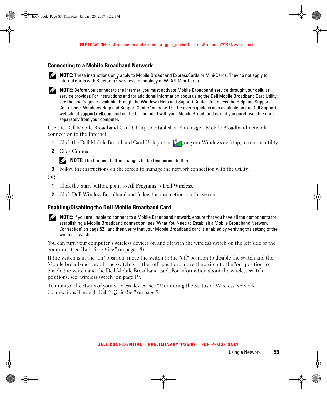 Using a Network 53FILE LOCATION:  C:\Documents and Settings\reggie_davis\Desktop\Projects-07\BEN\wireless.fmDELL CONFIDENTIAL – PRELIMINARY 1/25/07 – FOR PROOF ONLYConnecting to a Mobile Broadband Network NOTE: These instructions only apply to Mobile Broadband ExpressCards or Mini-Cards. They do not apply to internal cards with Bluetooth® wireless technology or WLAN Mini-Cards. NOTE: Before you connect to the Internet, you must activate Mobile Broadband service through your cellular service provider. For instructions and for additional information about using the Dell Mobile Broadband Card Utility, see the user&apos;s guide available through the Windows Help and Support Center. To access the Help and Support Center, see &quot;Windows Help and Support Center&quot; on page 13. The user&apos;s guide is also available on the Dell Support website at support.dell.com and on the CD included with your Mobile Broadband card if you purchased the card separately from your computer.Use the Dell Mobile Broadband Card Utility to establish and manage a Mobile Broadband network connection to the Internet:1Click the Dell Mobile Broadband Card Utility icon, , on your Windows desktop, to run the utility.2Click Connect.  NOTE: The Connect button changes to the Disconnect button. 3Follow the instructions on the screen to manage the network connection with the utility.OR1Click the Start button, point to All Programs→ Dell Wireless. 2Click Dell Wireless Broadband and follow the instructions on the screen.Enabling/Disabling the Dell Mobile Broadband Card NOTE: If you are unable to connect to a Mobile Broadband network, ensure that you have all the components for establishing a Mobile Broadband connection (see &quot;What You Need to Establish a Mobile Broadband Network Connection&quot; on page 52), and then verify that your Mobile Broadband card is enabled by verifying the setting of the wireless switch.You can turn your computer’s wireless devices on and off with the wireless switch on the left side of the computer (see &quot;Left Side View&quot; on page 18). If the switch is in the &quot;on&quot; position, move the switch to the &quot;off&quot; position to disable the switch and the Mobile Broadband card. If the switch is in the &quot;off&quot; position, move the switch to the &quot;on&quot; position to enable the switch and the Dell Mobile Broadband card. For information about the wireless switch positions, see &quot;wireless switch&quot; on page 19.To monitor the status of your wireless device, see &quot;Monitoring the Status of Wireless Network Connections Through Dell™ QuickSet&quot; on page 51.book.book  Page 53  Thursday, January 25, 2007  4:12 PM