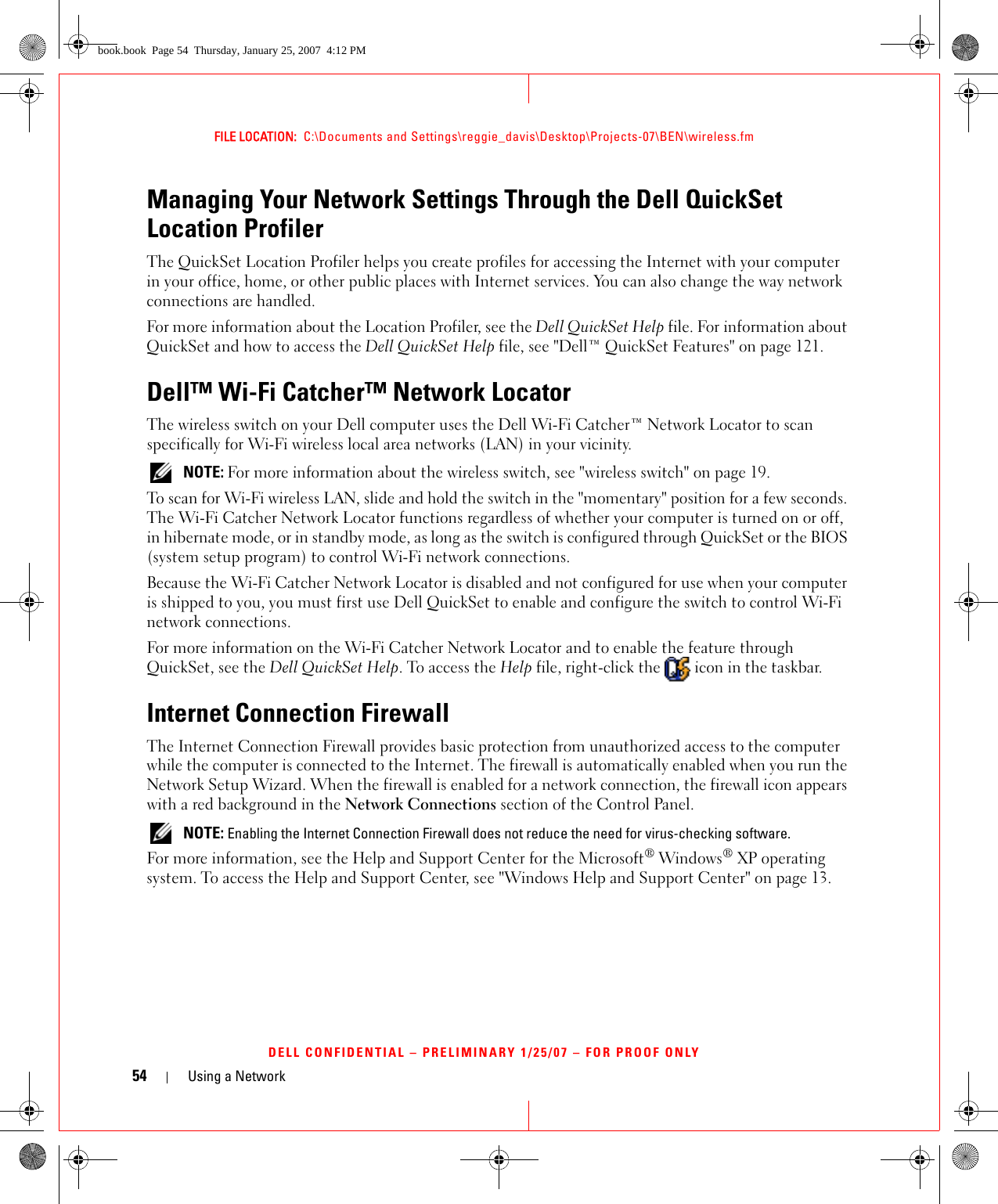 54 Using a NetworkFILE LOCATION:  C:\Documents and Settings\reggie_davis\Desktop\Projects-07\BEN\wireless.fmDELL CONFIDENTIAL – PRELIMINARY 1/25/07 – FOR PROOF ONLYManaging Your Network Settings Through the Dell QuickSet Location ProfilerThe QuickSet Location Profiler helps you create profiles for accessing the Internet with your computer in your office, home, or other public places with Internet services. You can also change the way network connections are handled.For more information about the Location Profiler, see the Dell QuickSet Help file. For information about QuickSet and how to access the Dell QuickSet Help file, see &quot;Dell™ QuickSet Features&quot; on page 121.Dell™ Wi-Fi Catcher™ Network LocatorThe wireless switch on your Dell computer uses the Dell Wi-Fi Catcher™ Network Locator to scan specifically for Wi-Fi wireless local area networks (LAN) in your vicinity.  NOTE: For more information about the wireless switch, see &quot;wireless switch&quot; on page 19.To scan for Wi-Fi wireless LAN, slide and hold the switch in the &quot;momentary&quot; position for a few seconds. The Wi-Fi Catcher Network Locator functions regardless of whether your computer is turned on or off, in hibernate mode, or in standby mode, as long as the switch is configured through QuickSet or the BIOS (system setup program) to control Wi-Fi network connections. Because the Wi-Fi Catcher Network Locator is disabled and not configured for use when your computer is shipped to you, you must first use Dell QuickSet to enable and configure the switch to control Wi-Fi network connections.For more information on the Wi-Fi Catcher Network Locator and to enable the feature through QuickSet, see the Dell QuickSet Help. To access the Help file, right-click the   icon in the taskbar.Internet Connection FirewallThe Internet Connection Firewall provides basic protection from unauthorized access to the computer while the computer is connected to the Internet. The firewall is automatically enabled when you run the Network Setup Wizard. When the firewall is enabled for a network connection, the firewall icon appears with a red background in the Network Connections section of the Control Panel.  NOTE: Enabling the Internet Connection Firewall does not reduce the need for virus-checking software.For more information, see the Help and Support Center for the Microsoft® Windows® XP operating system. To access the Help and Support Center, see &quot;Windows Help and Support Center&quot; on page 13.book.book  Page 54  Thursday, January 25, 2007  4:12 PM