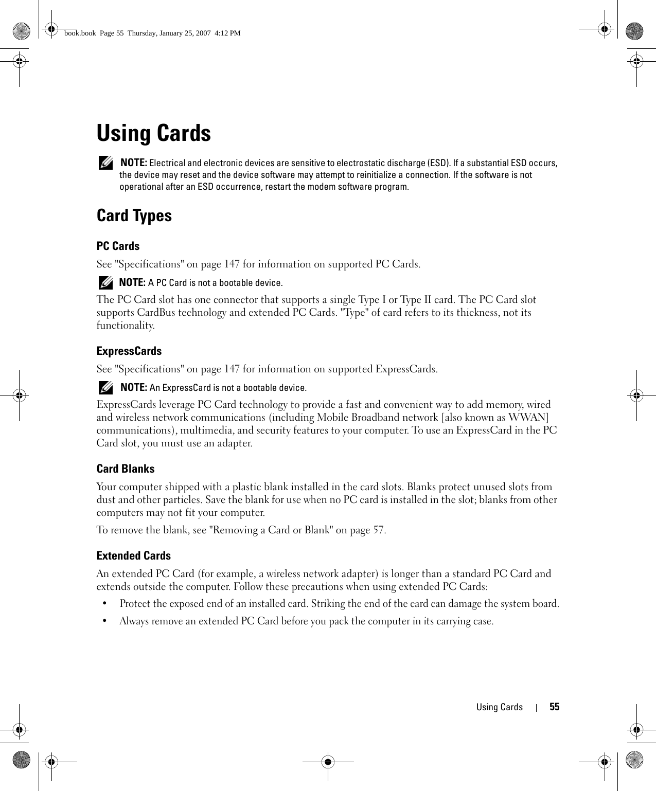 Using Cards 55Using Cards NOTE: Electrical and electronic devices are sensitive to electrostatic discharge (ESD). If a substantial ESD occurs, the device may reset and the device software may attempt to reinitialize a connection. If the software is not operational after an ESD occurrence, restart the modem software program.Card TypesPC CardsSee &quot;Specifications&quot; on page 147 for information on supported PC Cards. NOTE: A PC Card is not a bootable device.The PC Card slot has one connector that supports a single Type I or Type II card. The PC Card slot supports CardBus technology and extended PC Cards. &quot;Type&quot; of card refers to its thickness, not its functionality.ExpressCards See &quot;Specifications&quot; on page 147 for information on supported ExpressCards. NOTE: An ExpressCard is not a bootable device.ExpressCards leverage PC Card technology to provide a fast and convenient way to add memory, wired and wireless network communications (including Mobile Broadband network [also known as WWAN] communications), multimedia, and security features to your computer. To use an ExpressCard in the PC Card slot, you must use an adapter.Card BlanksYour computer shipped with a plastic blank installed in the card slots. Blanks protect unused slots from dust and other particles. Save the blank for use when no PC card is installed in the slot; blanks from other computers may not fit your computer.To remove the blank, see &quot;Removing a Card or Blank&quot; on page 57.Extended CardsAn extended PC Card (for example, a wireless network adapter) is longer than a standard PC Card and extends outside the computer. Follow these precautions when using extended PC Cards:• Protect the exposed end of an installed card. Striking the end of the card can damage the system board.• Always remove an extended PC Card before you pack the computer in its carrying case.book.book  Page 55  Thursday, January 25, 2007  4:12 PM