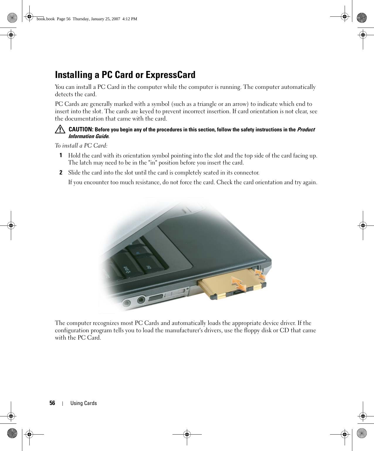 56 Using CardsInstalling a PC Card or ExpressCardYou can install a PC Card in the computer while the computer is running. The computer automatically detects the card.PC Cards are generally marked with a symbol (such as a triangle or an arrow) to indicate which end to insert into the slot. The cards are keyed to prevent incorrect insertion. If card orientation is not clear, see the documentation that came with the card.  CAUTION: Before you begin any of the procedures in this section, follow the safety instructions in the Product Information Guide.To install a PC Card:1Hold the card with its orientation symbol pointing into the slot and the top side of the card facing up. The latch may need to be in the &quot;in&quot; position before you insert the card.2Slide the card into the slot until the card is completely seated in its connector. If you encounter too much resistance, do not force the card. Check the card orientation and try again. The computer recognizes most PC Cards and automatically loads the appropriate device driver. If the configuration program tells you to load the manufacturer&apos;s drivers, use the floppy disk or CD that came with the PC Card.book.book  Page 56  Thursday, January 25, 2007  4:12 PM