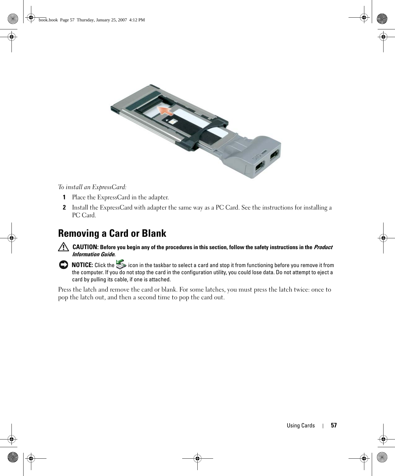 Using Cards 57To install an ExpressCard:1Place the ExpressCard in the adapter.2Install the ExpressCard with adapter the same way as a PC Card. See the instructions for installing a PC Card.Removing a Card or Blank CAUTION: Before you begin any of the procedures in this section, follow the safety instructions in the Product Information Guide. NOTICE: Click the   icon in the taskbar to select a card and stop it from functioning before you remove it from the computer. If you do not stop the card in the configuration utility, you could lose data. Do not attempt to eject a card by pulling its cable, if one is attached.Press the latch and remove the card or blank. For some latches, you must press the latch twice: once to pop the latch out, and then a second time to pop the card out.book.book  Page 57  Thursday, January 25, 2007  4:12 PM