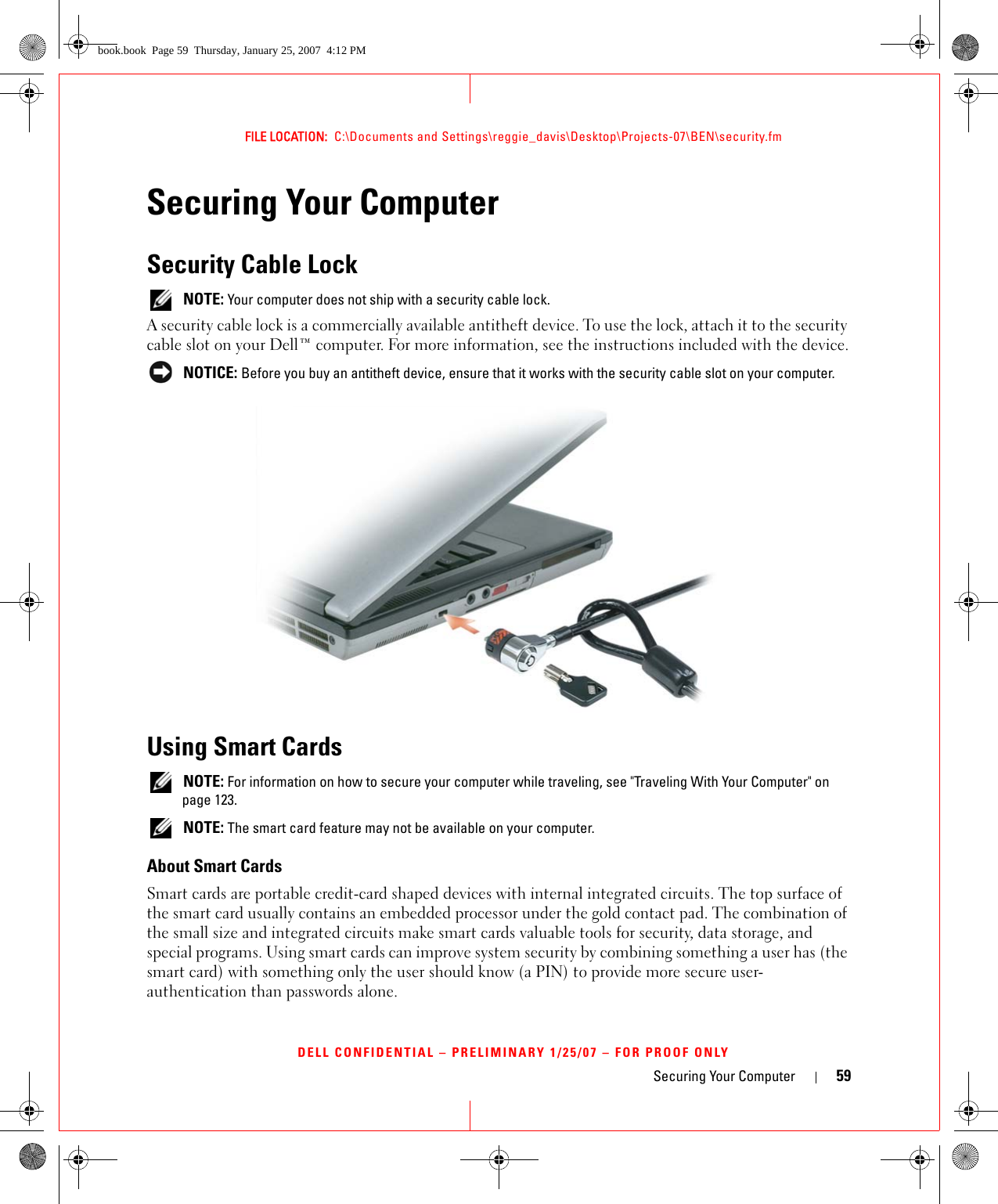 Securing Your Computer 59FILE LOCATION:  C:\Documents and Settings\reggie_davis\Desktop\Projects-07\BEN\security.fmDELL CONFIDENTIAL – PRELIMINARY 1/25/07 – FOR PROOF ONLYSecuring Your ComputerSecurity Cable Lock NOTE: Your computer does not ship with a security cable lock.A security cable lock is a commercially available antitheft device. To use the lock, attach it to the security cable slot on your Dell™ computer. For more information, see the instructions included with the device. NOTICE: Before you buy an antitheft device, ensure that it works with the security cable slot on your computer.Using Smart Cards NOTE: For information on how to secure your computer while traveling, see &quot;Traveling With Your Computer&quot; on page 123. NOTE: The smart card feature may not be available on your computer.About Smart CardsSmart cards are portable credit-card shaped devices with internal integrated circuits. The top surface of the smart card usually contains an embedded processor under the gold contact pad. The combination of the small size and integrated circuits make smart cards valuable tools for security, data storage, and special programs. Using smart cards can improve system security by combining something a user has (the smart card) with something only the user should know (a PIN) to provide more secure user-authentication than passwords alone.book.book  Page 59  Thursday, January 25, 2007  4:12 PM