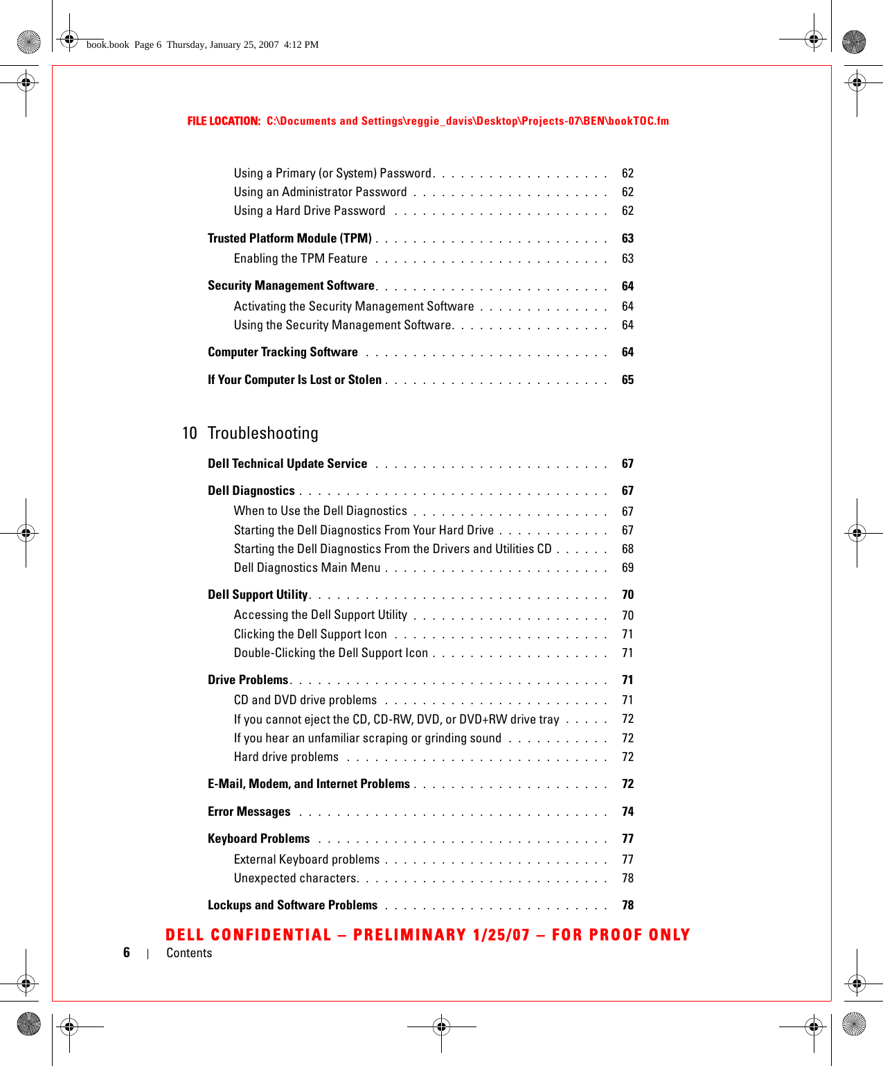 6ContentsFILE LOCATION:  C:\Documents and Settings\reggie_davis\Desktop\Projects-07\BEN\bookTOC.fmDELL CONFIDENTIAL – PRELIMINARY 1/25/07 – FOR PROOF ONLYUsing a Primary (or System) Password. . . . . . . . . . . . . . . . . . .   62Using an Administrator Password  . . . . . . . . . . . . . . . . . . . . .   62Using a Hard Drive Password  . . . . . . . . . . . . . . . . . . . . . . .   62Trusted Platform Module (TPM) . . . . . . . . . . . . . . . . . . . . . . . . .   63Enabling the TPM Feature  . . . . . . . . . . . . . . . . . . . . . . . . .   63Security Management Software. . . . . . . . . . . . . . . . . . . . . . . . .   64Activating the Security Management Software . . . . . . . . . . . . . .   64Using the Security Management Software. . . . . . . . . . . . . . . . .   64Computer Tracking Software  . . . . . . . . . . . . . . . . . . . . . . . . . .   64If Your Computer Is Lost or Stolen . . . . . . . . . . . . . . . . . . . . . . . .   6510 TroubleshootingDell Technical Update Service  . . . . . . . . . . . . . . . . . . . . . . . . .   67Dell Diagnostics . . . . . . . . . . . . . . . . . . . . . . . . . . . . . . . . .   67When to Use the Dell Diagnostics  . . . . . . . . . . . . . . . . . . . . .   67Starting the Dell Diagnostics From Your Hard Drive . . . . . . . . . . . .   67Starting the Dell Diagnostics From the Drivers and Utilities CD . . . . . .   68Dell Diagnostics Main Menu . . . . . . . . . . . . . . . . . . . . . . . .   69Dell Support Utility. . . . . . . . . . . . . . . . . . . . . . . . . . . . . . . .   70Accessing the Dell Support Utility  . . . . . . . . . . . . . . . . . . . . .   70Clicking the Dell Support Icon  . . . . . . . . . . . . . . . . . . . . . . .   71Double-Clicking the Dell Support Icon . . . . . . . . . . . . . . . . . . .   71Drive Problems . . . . . . . . . . . . . . . . . . . . . . . . . . . . . . . . . .   71CD and DVD drive problems  . . . . . . . . . . . . . . . . . . . . . . . .   71If you cannot eject the CD, CD-RW, DVD, or DVD+RW drive tray  . . . . .   72If you hear an unfamiliar scraping or grinding sound  . . . . . . . . . . .   72Hard drive problems  . . . . . . . . . . . . . . . . . . . . . . . . . . . .   72E-Mail, Modem, and Internet Problems . . . . . . . . . . . . . . . . . . . . .   72Error Messages  . . . . . . . . . . . . . . . . . . . . . . . . . . . . . . . . .   74Keyboard Problems  . . . . . . . . . . . . . . . . . . . . . . . . . . . . . . .   77External Keyboard problems . . . . . . . . . . . . . . . . . . . . . . . .   77Unexpected characters. . . . . . . . . . . . . . . . . . . . . . . . . . .   78Lockups and Software Problems  . . . . . . . . . . . . . . . . . . . . . . . .   78book.book  Page 6  Thursday, January 25, 2007  4:12 PM