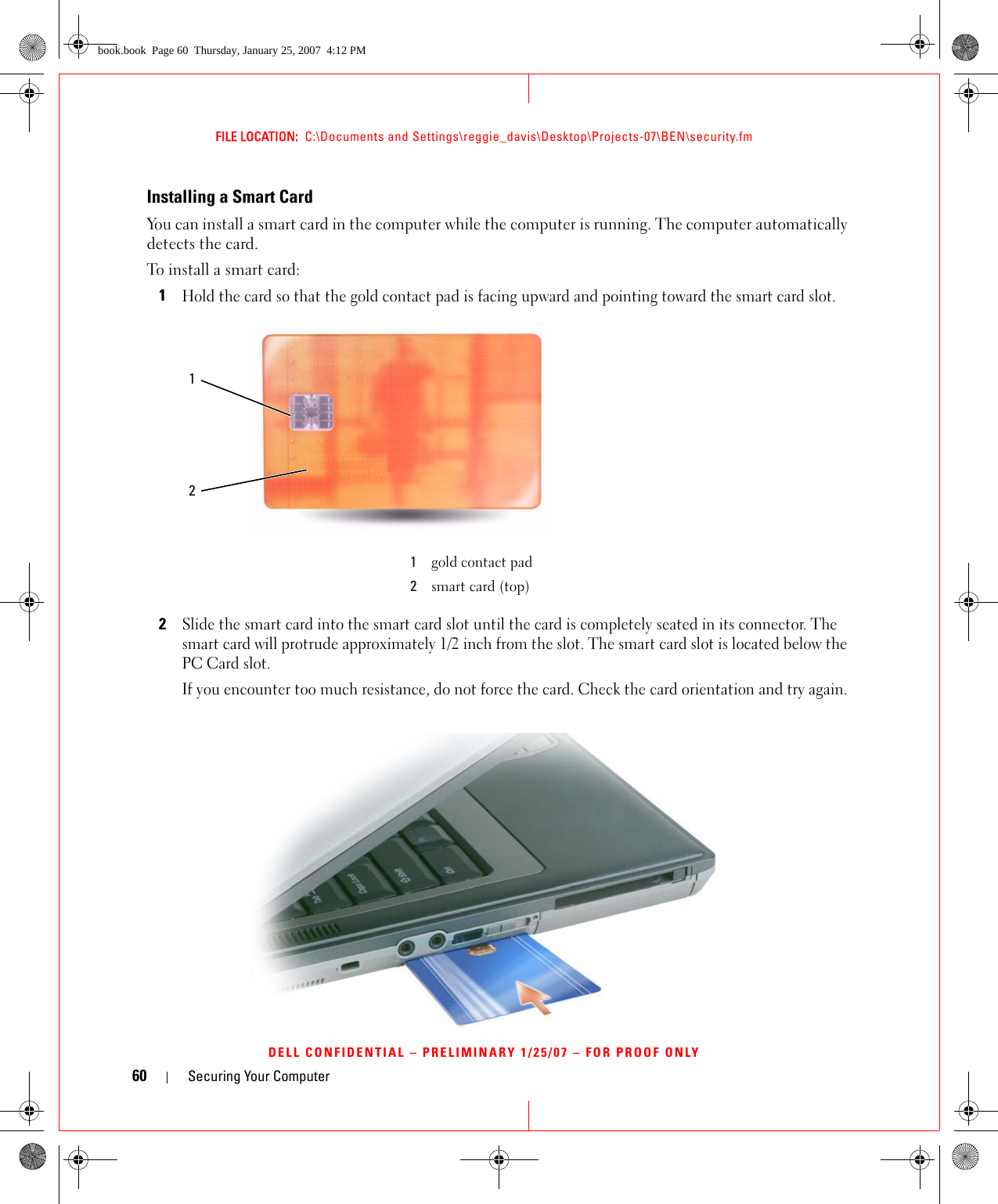 60 Securing Your ComputerFILE LOCATION:  C:\Documents and Settings\reggie_davis\Desktop\Projects-07\BEN\security.fmDELL CONFIDENTIAL – PRELIMINARY 1/25/07 – FOR PROOF ONLYInstalling a Smart CardYou can install a smart card in the computer while the computer is running. The computer automatically detects the card.To install a smart card:1Hold the card so that the gold contact pad is facing upward and pointing toward the smart card slot.2Slide the smart card into the smart card slot until the card is completely seated in its connector. The smart card will protrude approximately 1/2 inch from the slot. The smart card slot is located below the PC Card slot.If you encounter too much resistance, do not force the card. Check the card orientation and try again.1gold contact pad2smart card (top)12book.book  Page 60  Thursday, January 25, 2007  4:12 PM