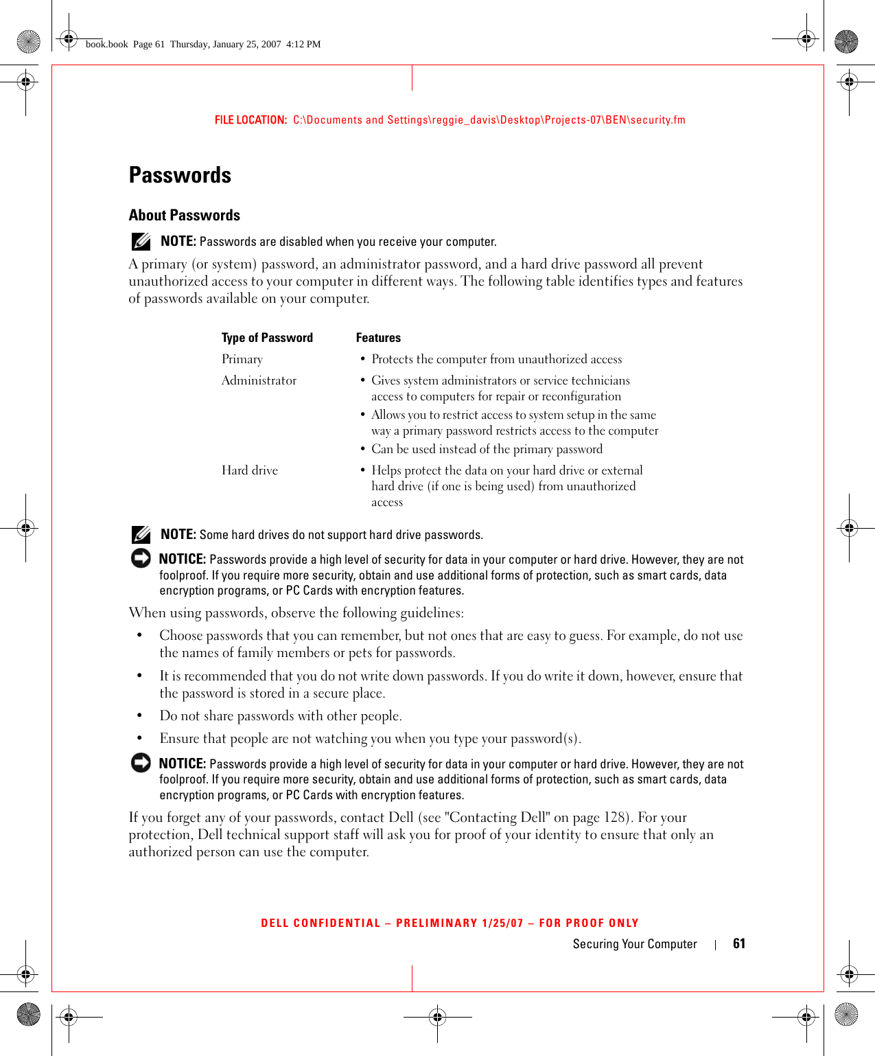 Securing Your Computer 61FILE LOCATION:  C:\Documents and Settings\reggie_davis\Desktop\Projects-07\BEN\security.fmDELL CONFIDENTIAL – PRELIMINARY 1/25/07 – FOR PROOF ONLYPasswordsAbout Passwords NOTE: Passwords are disabled when you receive your computer.A primary (or system) password, an administrator password, and a hard drive password all prevent unauthorized access to your computer in different ways. The following table identifies types and features of passwords available on your computer. NOTE: Some hard drives do not support hard drive passwords.  NOTICE: Passwords provide a high level of security for data in your computer or hard drive. However, they are not foolproof. If you require more security, obtain and use additional forms of protection, such as smart cards, data encryption programs, or PC Cards with encryption features. When using passwords, observe the following guidelines:• Choose passwords that you can remember, but not ones that are easy to guess. For example, do not use the names of family members or pets for passwords.• It is recommended that you do not write down passwords. If you do write it down, however, ensure that the password is stored in a secure place.• Do not share passwords with other people.• Ensure that people are not watching you when you type your password(s). NOTICE: Passwords provide a high level of security for data in your computer or hard drive. However, they are not foolproof. If you require more security, obtain and use additional forms of protection, such as smart cards, data encryption programs, or PC Cards with encryption features. If you forget any of your passwords, contact Dell (see &quot;Contacting Dell&quot; on page 128). For your protection, Dell technical support staff will ask you for proof of your identity to ensure that only an authorized person can use the computer.Type of Password FeaturesPrimary• Protects the computer from unauthorized accessAdministrator• Gives system administrators or service technicians access to computers for repair or reconfiguration• Allows you to restrict access to system setup in the same way a primary password restricts access to the computer• Can be used instead of the primary passwordHard drive• Helps protect the data on your hard drive or external hard drive (if one is being used) from unauthorized accessbook.book  Page 61  Thursday, January 25, 2007  4:12 PM