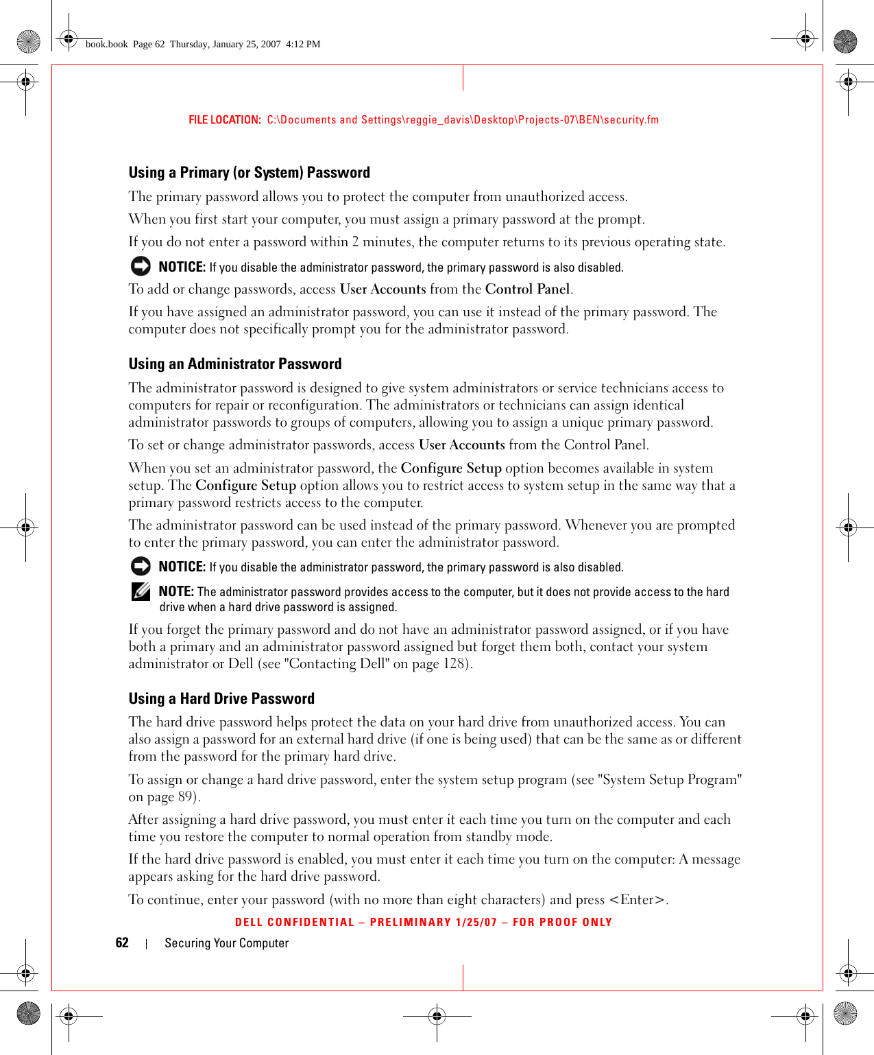 62 Securing Your ComputerFILE LOCATION:  C:\Documents and Settings\reggie_davis\Desktop\Projects-07\BEN\security.fmDELL CONFIDENTIAL – PRELIMINARY 1/25/07 – FOR PROOF ONLYUsing a Primary (or System) PasswordThe primary password allows you to protect the computer from unauthorized access.When you first start your computer, you must assign a primary password at the prompt.If you do not enter a password within 2 minutes, the computer returns to its previous operating state. NOTICE: If you disable the administrator password, the primary password is also disabled.To add or change passwords, access User Accounts from the Control Panel. If you have assigned an administrator password, you can use it instead of the primary password. The computer does not specifically prompt you for the administrator password.Using an Administrator PasswordThe administrator password is designed to give system administrators or service technicians access to computers for repair or reconfiguration. The administrators or technicians can assign identical administrator passwords to groups of computers, allowing you to assign a unique primary password.To set or change administrator passwords, access User Accounts from the Control Panel.When you set an administrator password, the Configure Setup option becomes available in system setup. The Configure Setup option allows you to restrict access to system setup in the same way that a primary password restricts access to the computer.The administrator password can be used instead of the primary password. Whenever you are prompted to enter the primary password, you can enter the administrator password. NOTICE: If you disable the administrator password, the primary password is also disabled. NOTE: The administrator password provides access to the computer, but it does not provide access to the hard drive when a hard drive password is assigned. If you forget the primary password and do not have an administrator password assigned, or if you have both a primary and an administrator password assigned but forget them both, contact your system administrator or Dell (see &quot;Contacting Dell&quot; on page 128).Using a Hard Drive PasswordThe hard drive password helps protect the data on your hard drive from unauthorized access. You can also assign a password for an external hard drive (if one is being used) that can be the same as or different from the password for the primary hard drive.To assign or change a hard drive password, enter the system setup program (see &quot;System Setup Program&quot; on page 89).After assigning a hard drive password, you must enter it each time you turn on the computer and each time you restore the computer to normal operation from standby mode.If the hard drive password is enabled, you must enter it each time you turn on the computer: A message appears asking for the hard drive password.To continue, enter your password (with no more than eight characters) and press &lt;Enter&gt;. book.book  Page 62  Thursday, January 25, 2007  4:12 PM