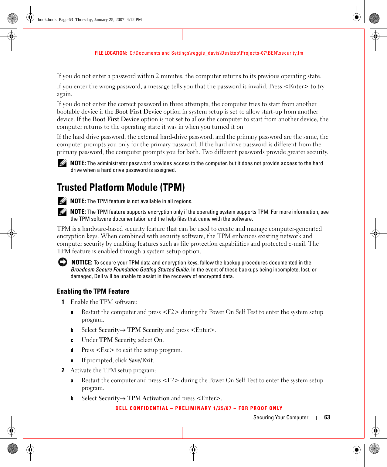 Securing Your Computer 63FILE LOCATION:  C:\Documents and Settings\reggie_davis\Desktop\Projects-07\BEN\security.fmDELL CONFIDENTIAL – PRELIMINARY 1/25/07 – FOR PROOF ONLYIf you do not enter a password within 2 minutes, the computer returns to its previous operating state.If you enter the wrong password, a message tells you that the password is invalid. Press &lt;Enter&gt; to try again.If you do not enter the correct password in three attempts, the computer tries to start from another bootable device if the Boot First Device option in system setup is set to allow start-up from another device. If the Boot First Device option is not set to allow the computer to start from another device, the computer returns to the operating state it was in when you turned it on.If the hard drive password, the external hard-drive password, and the primary password are the same, the computer prompts you only for the primary password. If the hard drive password is different from the primary password, the computer prompts you for both. Two different passwords provide greater security. NOTE: The administrator password provides access to the computer, but it does not provide access to the hard drive when a hard drive password is assigned. Trusted Platform Module (TPM) NOTE: The TPM feature is not available in all regions. NOTE: The TPM feature supports encryption only if the operating system supports TPM. For more information, see the TPM software documentation and the help files that came with the software.TPM is a hardware-based security feature that can be used to create and manage computer-generated encryption keys. When combined with security software, the TPM enhances existing network and computer security by enabling features such as file protection capabilities and protected e-mail. The TPM feature is enabled through a system setup option. NOTICE: To secure your TPM data and encryption keys, follow the backup procedures documented in the Broadcom Secure Foundation Getting Started Guide. In the event of these backups being incomplete, lost, or damaged, Dell will be unable to assist in the recovery of encrypted data.Enabling the TPM Feature1Enable the TPM software:aRestart the computer and press &lt;F2&gt; during the Power On Self Test to enter the system setup program.bSelect Security→ TPM Security and press &lt;Enter&gt;.cUnder TPM Security, select On.dPress &lt;Esc&gt; to exit the setup program. eIf prompted, click Save/Exit.2Activate the TPM setup program: aRestart the computer and press &lt;F2&gt; during the Power On Self Test to enter the system setup program.bSelect Security→ TPM Activation and press &lt;Enter&gt;.book.book  Page 63  Thursday, January 25, 2007  4:12 PM