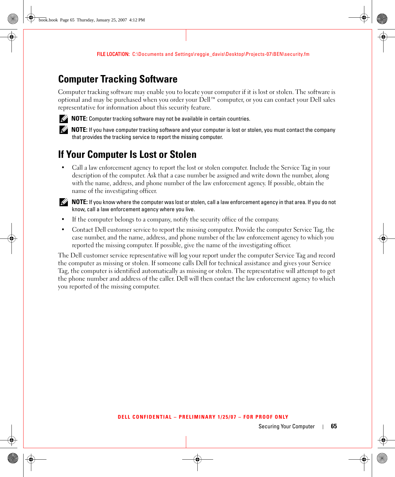 Securing Your Computer 65FILE LOCATION:  C:\Documents and Settings\reggie_davis\Desktop\Projects-07\BEN\security.fmDELL CONFIDENTIAL – PRELIMINARY 1/25/07 – FOR PROOF ONLYComputer Tracking SoftwareComputer tracking software may enable you to locate your computer if it is lost or stolen. The software is optional and may be purchased when you order your Dell™ computer, or you can contact your Dell sales representative for information about this security feature. NOTE: Computer tracking software may not be available in certain countries. NOTE: If you have computer tracking software and your computer is lost or stolen, you must contact the company that provides the tracking service to report the missing computer.If Your Computer Is Lost or Stolen• Call a law enforcement agency to report the lost or stolen computer. Include the Service Tag in your description of the computer. Ask that a case number be assigned and write down the number, along with the name, address, and phone number of the law enforcement agency. If possible, obtain the name of the investigating officer. NOTE: If you know where the computer was lost or stolen, call a law enforcement agency in that area. If you do not know, call a law enforcement agency where you live.• If the computer belongs to a company, notify the security office of the company.• Contact Dell customer service to report the missing computer. Provide the computer Service Tag, the case number, and the name, address, and phone number of the law enforcement agency to which you reported the missing computer. If possible, give the name of the investigating officer.The Dell customer service representative will log your report under the computer Service Tag and record the computer as missing or stolen. If someone calls Dell for technical assistance and gives your Service Tag, the computer is identified automatically as missing or stolen. The representative will attempt to get the phone number and address of the caller. Dell will then contact the law enforcement agency to which you reported of the missing computer.book.book  Page 65  Thursday, January 25, 2007  4:12 PM