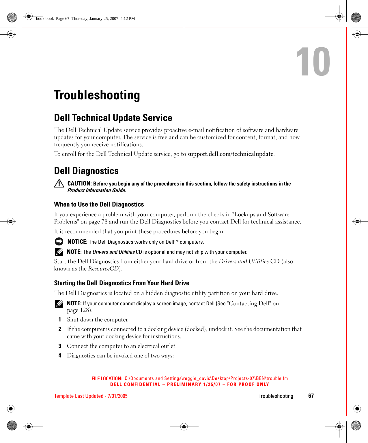 FILE LOCATION:  C:\Documents and Settings\reggie_davis\Desktop\Projects-07\BEN\trouble.fmDELL CONFIDENTIAL – PRELIMINARY 1/25/07 – FOR PROOF ONLYTemplate Last Updated - 7/01/2005 Troubleshooting 6710TroubleshootingDell Technical Update ServiceThe Dell Technical Update service provides proactive e-mail notification of software and hardware updates for your computer. The service is free and can be customized for content, format, and how frequently you receive notifications.To enroll for the Dell Technical Update service, go to support.dell.com/technicalupdate.Dell Diagnostics CAUTION: Before you begin any of the procedures in this section, follow the safety instructions in the Product Information Guide.When to Use the Dell DiagnosticsIf you experience a problem with your computer, perform the checks in &quot;Lockups and Software Problems&quot; on page 78 and run the Dell Diagnostics before you contact Dell for technical assistance.It is recommended that you print these procedures before you begin. NOTICE: The Dell Diagnostics works only on Dell™ computers. NOTE: The Drivers and Utilities CD is optional and may not ship with your computer.Start the Dell Diagnostics from either your hard drive or from the Drivers and Utilities CD (also known as the ResourceCD).Starting the Dell Diagnostics From Your Hard DriveThe Dell Diagnostics is located on a hidden diagnostic utility partition on your hard drive. NOTE: If your computer cannot display a screen image, contact Dell (See &quot;Contacting Dell&quot; on page 128).1Shut down the computer. 2If the computer is connected to a docking device (docked), undock it. See the documentation that came with your docking device for instructions.3Connect the computer to an electrical outlet.4Diagnostics can be invoked one of two ways:book.book  Page 67  Thursday, January 25, 2007  4:12 PM