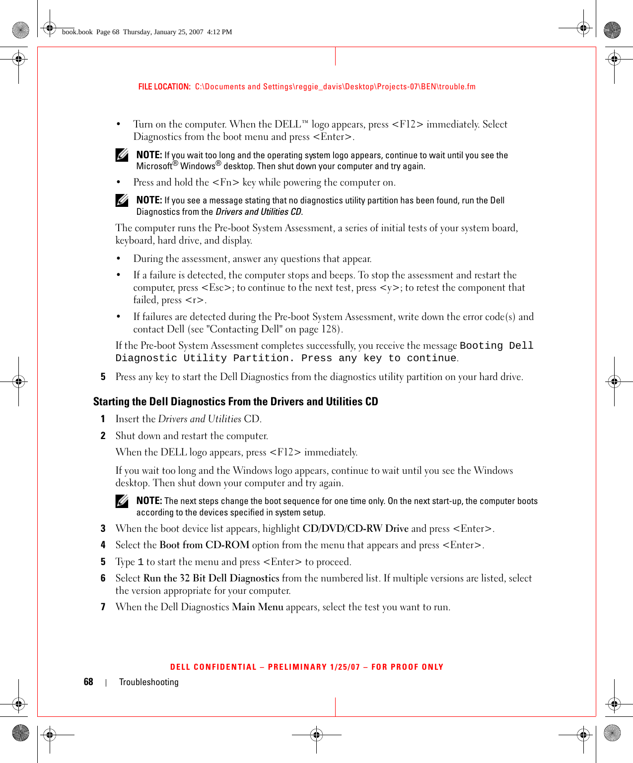 68 TroubleshootingFILE LOCATION:  C:\Documents and Settings\reggie_davis\Desktop\Projects-07\BEN\trouble.fmDELL CONFIDENTIAL – PRELIMINARY 1/25/07 – FOR PROOF ONLY• Turn on the computer. When the DELL™ logo appears, press &lt;F12&gt; immediately. Select Diagnostics from the boot menu and press &lt;Enter&gt;. NOTE: If you wait too long and the operating system logo appears, continue to wait until you see the Microsoft® Windows® desktop. Then shut down your computer and try again.• Press and hold the &lt;Fn&gt; key while powering the computer on. NOTE: If you see a message stating that no diagnostics utility partition has been found, run the Dell Diagnostics from the Drivers and Utilities CD.The computer runs the Pre-boot System Assessment, a series of initial tests of your system board, keyboard, hard drive, and display.• During the assessment, answer any questions that appear.• If a failure is detected, the computer stops and beeps. To stop the assessment and restart the computer, press &lt;Esc&gt;; to continue to the next test, press &lt;y&gt;; to retest the component that failed, press &lt;r&gt;. • If failures are detected during the Pre-boot System Assessment, write down the error code(s) and contact Dell (see &quot;Contacting Dell&quot; on page 128).If the Pre-boot System Assessment completes successfully, you receive the message Booting Dell Diagnostic Utility Partition. Press any key to continue.5Press any key to start the Dell Diagnostics from the diagnostics utility partition on your hard drive.Starting the Dell Diagnostics From the Drivers and Utilities CD1Insert the Drivers and Utilities CD.2Shut down and restart the computer.When the DELL logo appears, press &lt;F12&gt; immediately.If you wait too long and the Windows logo appears, continue to wait until you see the Windows desktop. Then shut down your computer and try again. NOTE: The next steps change the boot sequence for one time only. On the next start-up, the computer boots according to the devices specified in system setup.3When the boot device list appears, highlight CD/DVD/CD-RW Drive and press &lt;Enter&gt;.4Select the Boot from CD-ROM option from the menu that appears and press &lt;Enter&gt;.5Ty p e  1 to start the menu and press &lt;Enter&gt; to proceed.6Select Run the 32 Bit Dell Diagnostics from the numbered list. If multiple versions are listed, select the version appropriate for your computer.7When the Dell Diagnostics Main Menu appears, select the test you want to run.book.book  Page 68  Thursday, January 25, 2007  4:12 PM