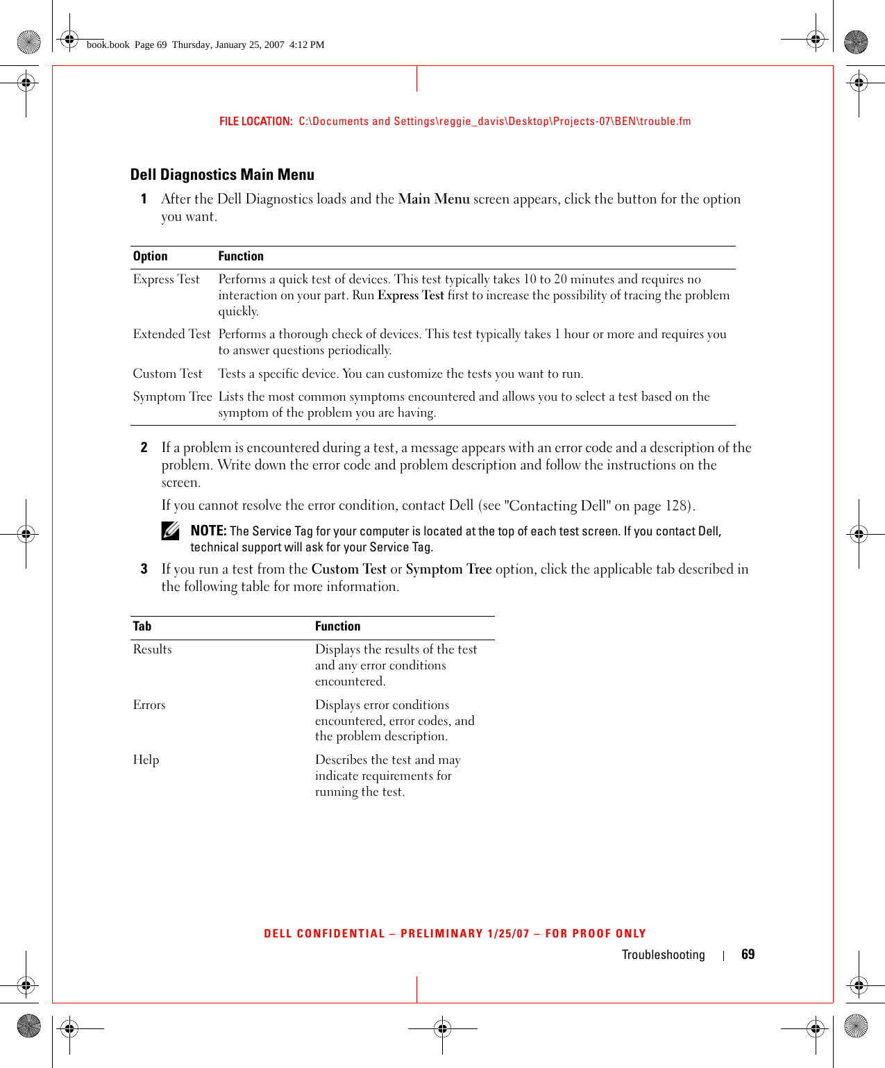 Troubleshooting 69FILE LOCATION:  C:\Documents and Settings\reggie_davis\Desktop\Projects-07\BEN\trouble.fmDELL CONFIDENTIAL – PRELIMINARY 1/25/07 – FOR PROOF ONLYDell Diagnostics Main Menu1After the Dell Diagnostics loads and the Main Menu screen appears, click the button for the option you want.2If a problem is encountered during a test, a message appears with an error code and a description of the problem. Write down the error code and problem description and follow the instructions on the screen.If you cannot resolve the error condition, contact Dell (see &quot;Contacting Dell&quot; on page 128). NOTE: The Service Tag for your computer is located at the top of each test screen. If you contact Dell, technical support will ask for your Service Tag.3If you run a test from the Custom Test or Symptom Tree option, click the applicable tab described in the following table for more information.Option FunctionExpress Test Performs a quick test of devices. This test typically takes 10 to 20 minutes and requires no interaction on your part. Run Express Test first to increase the possibility of tracing the problem quickly.Extended Test Performs a thorough check of devices. This test typically takes 1 hour or more and requires you to answer questions periodically.Custom Test Tests a specific device. You can customize the tests you want to run.Symptom Tree Lists the most common symptoms encountered and allows you to select a test based on the symptom of the problem you are having.Tab FunctionResults Displays the results of the test and any error conditions encountered.Errors Displays error conditions encountered, error codes, and the problem description.Help Describes the test and may indicate requirements for running the test.book.book  Page 69  Thursday, January 25, 2007  4:12 PM