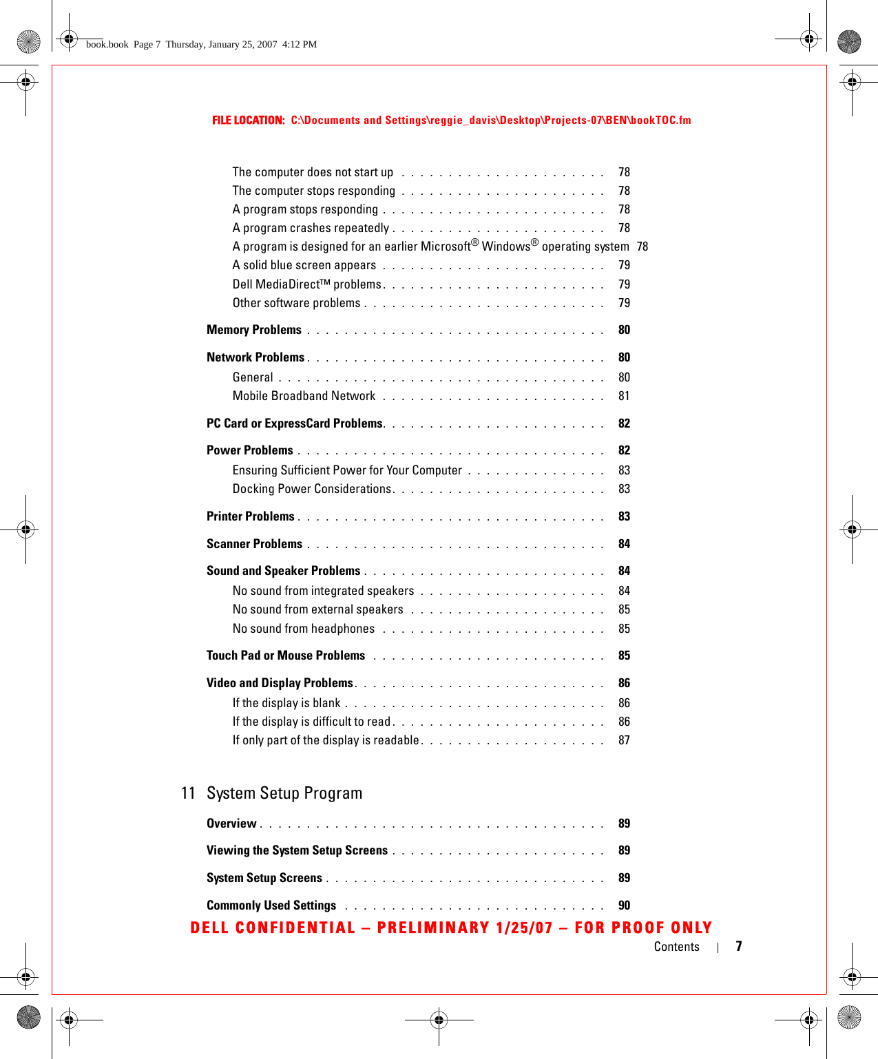 Contents 7FILE LOCATION:  C:\Documents and Settings\reggie_davis\Desktop\Projects-07\BEN\bookTOC.fmDELL CONFIDENTIAL – PRELIMINARY 1/25/07 – FOR PROOF ONLYThe computer does not start up  . . . . . . . . . . . . . . . . . . . . . .   78The computer stops responding  . . . . . . . . . . . . . . . . . . . . . .   78A program stops responding . . . . . . . . . . . . . . . . . . . . . . . .   78A program crashes repeatedly . . . . . . . . . . . . . . . . . . . . . . .   78A program is designed for an earlier Microsoft® Windows® operating system  78A solid blue screen appears  . . . . . . . . . . . . . . . . . . . . . . . .   79Dell MediaDirect™ problems . . . . . . . . . . . . . . . . . . . . . . . .   79Other software problems . . . . . . . . . . . . . . . . . . . . . . . . . .   79Memory Problems . . . . . . . . . . . . . . . . . . . . . . . . . . . . . . . .   80Network Problems . . . . . . . . . . . . . . . . . . . . . . . . . . . . . . . .   80General . . . . . . . . . . . . . . . . . . . . . . . . . . . . . . . . . . .   80Mobile Broadband Network  . . . . . . . . . . . . . . . . . . . . . . . .   81PC Card or ExpressCard Problems. . . . . . . . . . . . . . . . . . . . . . . .   82Power Problems . . . . . . . . . . . . . . . . . . . . . . . . . . . . . . . . .   82Ensuring Sufficient Power for Your Computer . . . . . . . . . . . . . . .   83Docking Power Considerations. . . . . . . . . . . . . . . . . . . . . . .   83Printer Problems . . . . . . . . . . . . . . . . . . . . . . . . . . . . . . . . .   83Scanner Problems . . . . . . . . . . . . . . . . . . . . . . . . . . . . . . . .   84Sound and Speaker Problems . . . . . . . . . . . . . . . . . . . . . . . . . .   84No sound from integrated speakers  . . . . . . . . . . . . . . . . . . . .   84No sound from external speakers  . . . . . . . . . . . . . . . . . . . . .   85No sound from headphones  . . . . . . . . . . . . . . . . . . . . . . . .   85Touch Pad or Mouse Problems  . . . . . . . . . . . . . . . . . . . . . . . . .   85Video and Display Problems. . . . . . . . . . . . . . . . . . . . . . . . . . .   86If the display is blank . . . . . . . . . . . . . . . . . . . . . . . . . . . .   86If the display is difficult to read . . . . . . . . . . . . . . . . . . . . . . .   86If only part of the display is readable . . . . . . . . . . . . . . . . . . . .   8711 System Setup ProgramOverview . . . . . . . . . . . . . . . . . . . . . . . . . . . . . . . . . . . . .   89Viewing the System Setup Screens . . . . . . . . . . . . . . . . . . . . . . .   89System Setup Screens . . . . . . . . . . . . . . . . . . . . . . . . . . . . . .   89Commonly Used Settings  . . . . . . . . . . . . . . . . . . . . . . . . . . . .   90book.book  Page 7  Thursday, January 25, 2007  4:12 PM