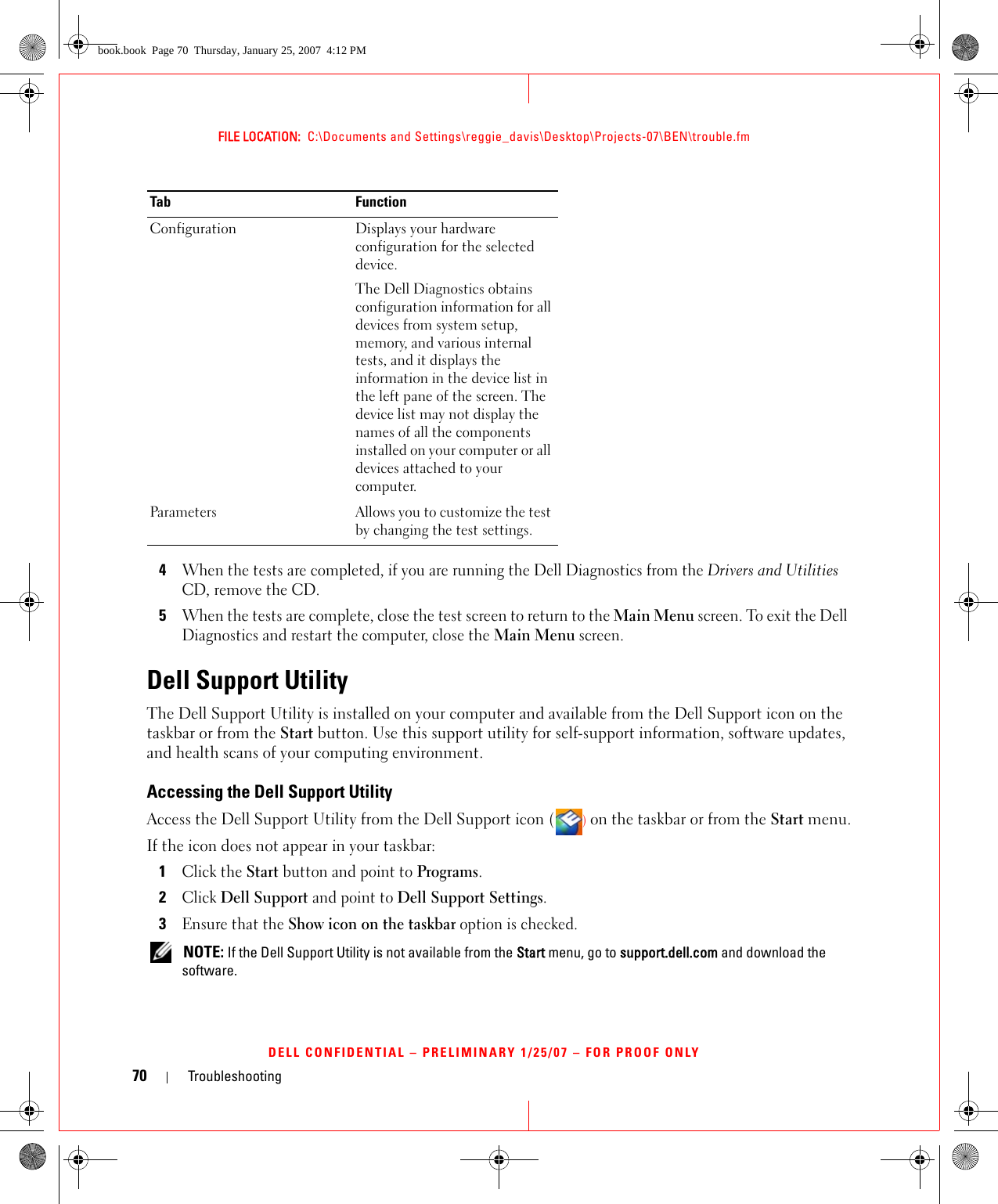 70 TroubleshootingFILE LOCATION:  C:\Documents and Settings\reggie_davis\Desktop\Projects-07\BEN\trouble.fmDELL CONFIDENTIAL – PRELIMINARY 1/25/07 – FOR PROOF ONLY4When the tests are completed, if you are running the Dell Diagnostics from the Drivers and Utilities CD, remove the CD.5When the tests are complete, close the test screen to return to the Main Menu screen. To exit the Dell Diagnostics and restart the computer, close the Main Menu screen.Dell Support UtilityThe Dell Support Utility is installed on your computer and available from the Dell Support icon on the taskbar or from the Start button. Use this support utility for self-support information, software updates, and health scans of your computing environment.Accessing the Dell Support UtilityAccess the Dell Support Utility from the Dell Support icon () on the taskbar or from the Start menu.If the icon does not appear in your taskbar:1Click the Start button and point to Programs.2Click Dell Support and point to Dell Support Settings.3Ensure that the Show icon on the taskbar option is checked. NOTE: If the Dell Support Utility is not available from the Start menu, go to support.dell.com and download the software. Configuration Displays your hardware configuration for the selected device.The Dell Diagnostics obtains configuration information for all devices from system setup, memory, and various internal tests, and it displays the information in the device list in the left pane of the screen. The device list may not display the names of all the components installed on your computer or all devices attached to your computer.Parameters Allows you to customize the test by changing the test settings.Tab Functionbook.book  Page 70  Thursday, January 25, 2007  4:12 PM