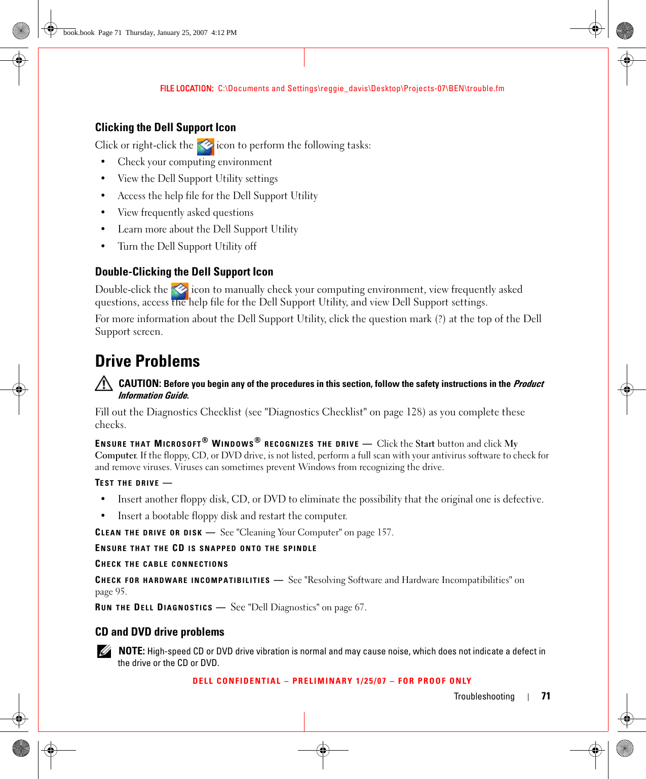 Troubleshooting 71FILE LOCATION:  C:\Documents and Settings\reggie_davis\Desktop\Projects-07\BEN\trouble.fmDELL CONFIDENTIAL – PRELIMINARY 1/25/07 – FOR PROOF ONLYClicking the Dell Support IconClick or right-click the  icon to perform the following tasks:• Check your computing environment • View the Dell Support Utility settings• Access the help file for the Dell Support Utility• View frequently asked questions• Learn more about the Dell Support Utility• Turn the Dell Support Utility offDouble-Clicking the Dell Support IconDouble-click the   icon to manually check your computing environment, view frequently asked questions, access the help file for the Dell Support Utility, and view Dell Support settings.For more information about the Dell Support Utility, click the question mark (?) at the top of the Dell Support screen.Drive Problems CAUTION: Before you begin any of the procedures in this section, follow the safety instructions in the Product Information Guide.Fill out the Diagnostics Checklist (see &quot;Diagnostics Checklist&quot; on page 128) as you complete these checks.ENSURE THAT MICROSOFT® WINDOWS® RECOGNIZES THE DRIVE —Click the Start button and click My Computer. If the floppy, CD, or DVD drive, is not listed, perform a full scan with your antivirus software to check for and remove viruses. Viruses can sometimes prevent Windows from recognizing the drive.TEST THE DRIVE —• Insert another floppy disk, CD, or DVD to eliminate the possibility that the original one is defective.• Insert a bootable floppy disk and restart the computer.CLEAN THE DRIVE OR DISK —See &quot;Cleaning Your Computer&quot; on page 157.ENSURE THAT THE CD IS SNAPPED ONTO THE SPINDLECHECK THE CABLE CONNECTIONSCHECK FOR HARDWARE INCOMPATIBILITIES —See &quot;Resolving Software and Hardware Incompatibilities&quot; on page 95.RUN THE DELL DIAGNOSTICS —See &quot;Dell Diagnostics&quot; on page 67.CD and DVD drive problems NOTE: High-speed CD or DVD drive vibration is normal and may cause noise, which does not indicate a defect in the drive or the CD or DVD.book.book  Page 71  Thursday, January 25, 2007  4:12 PM